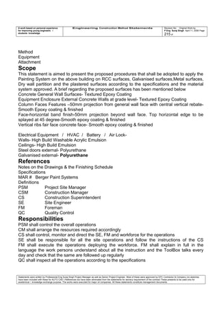 A work based on personal experience
for improving young engineers /
students knowledge
Engineering Construction Method Statements Revision No: Original Work by
P Eng Suraj Singh April 11, 2006 Page
215 of
Method
Equipment
Attachment
Scope
This statement is aimed to present the proposed procedures that shall be adopted to apply the
Painting System on the above building on RCC surfaces, Galvanised surfaces,Metal surfaces,
Dry wall partition and the plastered surfaces according to the specifications and the material
system approved. A brief regarding the proposed surfaces has been mentioned below
Concrete General Wall Surfaces- Textured Epoxy Coating
Equipment Enclosure External Concrete Walls at grade level- Textured Epoxy Coating
Column Faces Features –50mm projection from general wall face with central vertical rebate-
Smooth Epoxy coating & finished
Face-horizontal band finish-50mm projection beyond wall face. Top horizontal edge to be
splayed at 45 degree-Smooth epoxy coating & finished
Vertical ribs fair face concrete face- Smooth epoxy coating & finished
Electrical Equipment / HVAC / Battery / Air Lock-
Walls- High Build Washable Acrylic Emulsion
Ceilings- High Build Emulsion
Steel doors external- Polyurethane
Galvanised external- Polyurethane
References
Notes on the Drawings & the Finishing Schedule
Specifications
MAR # Berger Paint Systems
Definitions
PSM Project Site Manager
CSM Construction Manager
CS Construction Superintendent
SE Site Engineer
FM Foreman
QC Quality Control
Responsibilities
PSM shall control the overall operations
CM shall arrange the resources required accordingly
CS shall control, monitor and direct the SE, FM and workforce for the operations
SE shall be responsible for all the site operations and follow the instructions of the CS
FM shall execute the operations deploying the workforce. FM shall explain in full in the
language the work persons understand about all the instruction and the ToolBox talks every
day and check that the same are followed up regularly
QC shall inspect all the operations according to the specifications
Statements were written by Professional Eng Suraj Singh Project Manager as well as Senior Project Engineer. Most of these were approved by EPC Contractor & Company (no sketches
have been included with these for AUTO CAD ) References too have been eliminated from the statements for secrecy requirement of the contract These presents to be used only for
acedemical / knowledge exchange purpose. The works were executed for major oil companies. All these statements constitute management documents.
 