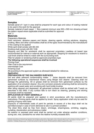 A work based on personal experience
for improving young engineers /
students knowledge
Engineering Construction Method Statements Revision No: Original Work by
P Eng Suraj Singh April 11, 2006 Page
222 of
Samples
Sample panel of 1 sqm in area shall be prepared for each type and colour of coating material
to be used in the work for the approval
Sample material of each paper / fibre material minimum size 500 x 500 mm showing at least
the pattern repeat where applicable shall be submitted for approval
Part 2
Materials
Preparatory Materials
Paint removers, abrasive papers and blocks, cleaning agents, etching solutions, stopping,
knotting, fillers and other commodities shall be of the types recommended by the manufacturer
of the coating to be applied
White spirit shall comply with BS 245
Knotting shall comply with BS 1336
Stopping and filler for woodwork shall be approved proprietary Leadless oil based type
recommended for internal or external work as appropriate. Stopping for woodwork to receive a
coat finish shall be tinted to match with the surrounding work
Filler for plaster or rendering shall be approved proprietary type
The following operational sequences shall be involved
Priming Coat
Filler Coat to the requirement
Intermediate Coat
Finishing Coat
All according to the approved system as aforesaid detailed for reference.
Application
PREPARATION OF THE GALVANIZED SURFACES
Dirt and other adherent contaminating matter / loose deposits shall be removed from
galvanised surfaces by mechanical means using Berger tool cleaner. Cleaning shall not
damage the galvanising. Oil or grease shall be removed from galvanised surfaces by the
application of an emulsion cleaner. Any zinc corrosion products remaining shall be removed by
washing with sweet water and scrubbing with hard bristle brushes
After being cleaned and degreased, all galvanised surfaces shall be etched with T-wash as
described in BS 5493. If any surface fails to turn black as cleaning, greasing and etching
processes shall be repeated.
APPLICATION OF PAINT GENERALLY
All paints shall be prepared and applied in strict accordance with the manufacturer’s
instructions. Priming paints shall be applied by brush. Spray application shall only be used for
painting of epoxy resin base
Exposure of intermediate coats of paint for periods in excess of a few days shall not be
permitted except in case of work delivered to site in a primed condition
The dried films shall be free from bloom, shrinkage, sheeringness, wrinkling, sagging,
curtailing, discoloration and extraneous matter
No exterior or exposed paint work shall be carried out under adverse weather conditions,
during rain, mist, sandstorms nor when the relative humidity exceeds 80%
Statements were written by Professional Eng Suraj Singh Project Manager as well as Senior Project Engineer. Most of these were approved by EPC Contractor & Company (no sketches
have been included with these for AUTO CAD ) References too have been eliminated from the statements for secrecy requirement of the contract These presents to be used only for
acedemical / knowledge exchange purpose. The works were executed for major oil companies. All these statements constitute management documents.
 