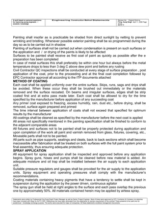 A work based on personal experience
for improving young engineers /
students knowledge
Engineering Construction Method Statements Revision No: Original Work by
P Eng Suraj Singh April 11, 2006 Page
223 of
Painting shall insofar as is practicable be shaded from direct sunlight by netting to prevent
wrinkling and bristling. Whenever possible exterior painting shall be so programmed during the
day so as to be carried out in shadow
Painting of surfaces shall not be carried out when condensation is present on such surfaces or
the application and / or drying of the paints is likely to be affected
Surfaces to be painted shall receive as first coat of paint as quickly as possible after the e
preparation has been completed
In case of metal surfaces this shall preferably be within one hour but always before the metal
temperature drops to less than 3 deg C above dew point and before any rusting
Civil Contractor QC inspections shall be conducted at every stage of surface preparation , post
application of the coat, prior to the proceeding and at the final coat completion followed by
EPC Contractor approval all according to the ITP documents attached
METHOD OF COATING
Each coat shall be applied uniformly over the entire surface. Skips, runs, sags and drips shall
be avoided. When these occur they shall be brushed out immediately or the materials
removed and the surface recoated. On beams and irregular surfaces, edges shall be strip
coated first and at extra pass made later. Each coat shall be allowed to dry for the time
specified by the manufacturer before application of any succeeding coat
Any primer coat exposed to freezing, excess humidity, rain, dust etc., before drying, shall be
removed, surface again prepared and primed
The time interval between application of coats shall not exceed that specified for optimum
results by the manufacturer
All coatings shall be cleaned as specified by the manufacturer before the next coat is applied
All areas not specifically mentioned in the painting specification shall be finished to conform to
the adjacent comparable areas
All fixtures and surfaces not to be painted shall be properly protected during application and
upon completion of the work all paint and varnish removed from glass, fixtures, covering, etc.,
Moveable parts shall not to be painted.
All parts such as pipe supports, seatings and cleats, back to back sections which shall become
inaccessible after fabrication shall be treated on both surfaces with the full paint system prior to
final assembly, thus ensuring adequate protection.
SPRAY APPLICATION
All equipment for spray application shall be inspected and approved before any application
begins. Spray guns, hoses and pumps shall be cleaned before new material is added. An
adequate moisture and oil trap shall be installed between the air supply to each application
unit.
Suitable pressure regulators and gauges shall be provided for the air supply to the application
units. Spray equipment and operating pressures shall comply with the manufacturer’s
recommendations.
Coating materials containing heavy pigments that have a tendency to settle shall be kept in
suspension during the application by the power driven, continuous agitator
The spray gun shall be held at right angles to the surface and each pass overlap the previous
one by approximately 50%. All materials contained herein may be applied by airless spray.
Statements were written by Professional Eng Suraj Singh Project Manager as well as Senior Project Engineer. Most of these were approved by EPC Contractor & Company (no sketches
have been included with these for AUTO CAD ) References too have been eliminated from the statements for secrecy requirement of the contract These presents to be used only for
acedemical / knowledge exchange purpose. The works were executed for major oil companies. All these statements constitute management documents.
 