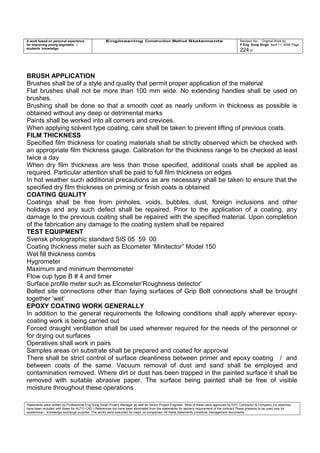 A work based on personal experience
for improving young engineers /
students knowledge
Engineering Construction Method Statements Revision No: Original Work by
P Eng Suraj Singh April 11, 2006 Page
224 of
BRUSH APPLICATION
Brushes shall be of a style and quality that permit proper application of the material
Flat brushes shall not be more than 100 mm wide. No extending handles shall be used on
brushes.
Brushing shall be done so that a smooth coat as nearly uniform in thickness as possible is
obtained without any deep or detrimental marks
Paints shall be worked into all corners and crevices.
When applying solvent type coating, care shall be taken to prevent lifting of previous coats.
FILM THICKNESS
Specified film thickness for coating materials shall be strictly observed which be checked with
an appropriate film thickness gauge. Calibration for the thickness range to be checked at least
twice a day
When dry film thickness are less than those specified, additional coats shall be applied as
required. Particular attention shall be paid to full film thickness on edges
In hot weather such additional precautions as are necessary shall be taken to ensure that the
specified dry film thickness on priming or finish coats is obtained
COATING QUALITY
Coatings shall be free from pinholes, voids, bubbles, dust, foreign inclusions and other
holidays and any such defect shall be repaired. Prior to the application of a coating, any
damage to the previous coating shall be repaired with the specified material. Upon completion
of the fabrication any damage to the coating system shall be repaired
TEST EQUIPMENT
Svensk photographic standard SIS 05 59 00
Coating thickness meter such as Elcometer ‘Minitector” Model 150
Wet fill thickness combs
Hygrometer
Maximum and minimum thermometer
Flow cup type B # 4 and timer
Surface profile meter such as Elcometer’Roughness detector’
Bolted site connections other than faying surfaces of Grip Bolt connections shall be brought
together ‘wet’
EPOXY COATING WORK GENERALLY
In addition to the general requirements the following conditions shall apply wherever epoxy-
coating work is being carried out
Forced draught ventilation shall be used wherever required for the needs of the personnel or
for drying out surfaces
Operatives shall work in pairs
Samples areas on substrate shall be prepared and coated for approval
There shall be strict control of surface cleanliness between primer and epoxy coating / and
between coats of the same. Vacuum removal of dust and sand shall be employed and
contamination removed. Where dirt or dust has been trapped in the painted surface it shall be
removed with suitable abrasive paper. The surface being painted shall be free of visible
moisture throughout these operations
Statements were written by Professional Eng Suraj Singh Project Manager as well as Senior Project Engineer. Most of these were approved by EPC Contractor & Company (no sketches
have been included with these for AUTO CAD ) References too have been eliminated from the statements for secrecy requirement of the contract These presents to be used only for
acedemical / knowledge exchange purpose. The works were executed for major oil companies. All these statements constitute management documents.
 