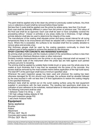 A work based on personal experience
for improving young engineers /
students knowledge
Engineering Construction Method Statements Revision No: Original Work by
P Eng Suraj Singh April 11, 2006 Page
225 of
The paint shall be applied only to the clean dry primed or previously coated surfaces. Any thick
runs or collections of paint shall be removed before these harden
Not less than 2 coats shall be applied over the primer by airless spray, less than 3 by brush
Each coat shall be distinctly different in colour from the primer or previous coat. The colour of
the final coat shall be as approved. Each coat shall be seen to have completely covered the
proceeding without ‘ misses’ or pinholes or any areas visibly low in thickness. A high voltage
pinhole detector shall also be used to determine the integrity of the coats
The manufacturer of the coating shall stipulate primer and epoxy recoat interval for all curing
temperatures likely to be encountered and these be adopted with a maximum tolerance of +4
hours. Where this is exceeded, the surfaces to be recoated shall first be suitably abraded to
remove gloss and provide a key
Wet thickness gauges shall be used by the coating operators continually to check that
sufficient paint is being applied to achieve the desired dry film thickness
EPOXY COATING FOR CONCRETE AND RENDERED SURFACES
No priming shall commence until the moisture content of the cementitious surface is less than
5% measured by Wetcheck Moisture meter or other instrument
Similarly moisture measurements over the primer or any epoxy intercoat shall not exceed 1 %
on the concrete scale of the instrument when the probe tips are held against such painted
surfaces just prior to recoating
The priming shall be applied by suitable Nylon bristle brush or spray over the whole area to be
coated at such thickness that it may then be squeezed into the pores of the concrete. Any
excess shall be removed by the most suitable means before application of the high build epoxy
The total DFT of the paint layer shall have a minimum specified value
Whenever the paint inspection gauge has been used and wherever the coating has been
otherwise damaged for 50 mm around such damage, the surfaces shall be abraded followed
by the area touched in with not less than 2 # thick applications to restore the coating integrity
to the specified thickness.
Adhesion tests shall be carried out on the cured coating surface using the test equipment
supplied in accordance with the best practice. The resulting test specimens shall show no
indication of poor adhesion to the substrate, residual laitance or intercoat adhesion weakness.
The following instrument shall be used
1 Adhesion Tester 0 to 35 kg / cm2
1 DC high voltage holiday detector # 105
One paint inspection gauge PIG
1 wet check moisture meter
Equipment
Spray appliance
Brushes
Rollers
Attachment
ITP-Doc: QCF Rev B
Concrete paint system checklist
ITP-Doc :QCF Rev B
Statements were written by Professional Eng Suraj Singh Project Manager as well as Senior Project Engineer. Most of these were approved by EPC Contractor & Company (no sketches
have been included with these for AUTO CAD ) References too have been eliminated from the statements for secrecy requirement of the contract These presents to be used only for
acedemical / knowledge exchange purpose. The works were executed for major oil companies. All these statements constitute management documents.
 