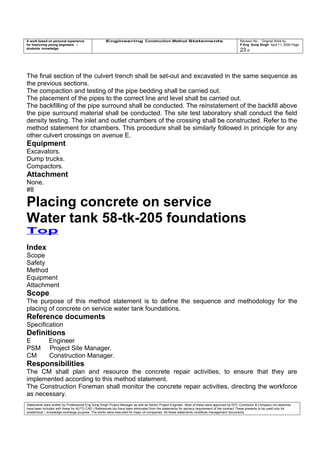 A work based on personal experience
for improving young engineers /
students knowledge
Engineering Construction Method Statements Revision No: Original Work by
P Eng Suraj Singh April 11, 2006 Page
23 of
The final section of the culvert trench shall be set-out and excavated in the same sequence as
the previous sections.
The compaction and testing of the pipe bedding shall be carried out.
The placement of the pipes to the correct line and level shall be carried out.
The backfilling of the pipe surround shall be conducted. The reinstatement of the backfill above
the pipe surround material shall be conducted. The site test laboratory shall conduct the field
density testing. The inlet and outlet chambers of the crossing shall be constructed. Refer to the
method statement for chambers. This procedure shall be similarly followed in principle for any
other culvert crossings on avenue E.
Equipment
Excavators.
Dump trucks.
Compactors.
Attachment
None.
#8
Placing concrete on service
Water tank 58-tk-205 foundations
Top
Index
Scope
Safety
Method
Equipment
Attachment
Scope
The purpose of this method statement is to define the sequence and methodology for the
placing of concrete on service water tank foundations.
Reference documents
Specification
Definitions
E Engineer
PSM Project Site Manager.
CM Construction Manager.
Responsibilities
The CM shall plan and resource the concrete repair activities, to ensure that they are
implemented according to this method statement.
The Construction Foreman shall monitor the concrete repair activities, directing the workforce
as necessary.
Statements were written by Professional Eng Suraj Singh Project Manager as well as Senior Project Engineer. Most of these were approved by EPC Contractor & Company (no sketches
have been included with these for AUTO CAD ) References too have been eliminated from the statements for secrecy requirement of the contract These presents to be used only for
acedemical / knowledge exchange purpose. The works were executed for major oil companies. All these statements constitute management documents.
 
