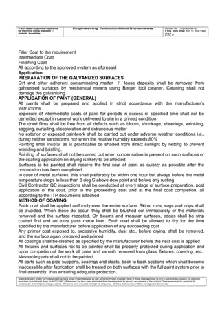A work based on personal experience
for improving young engineers /
students knowledge
Engineering Construction Method Statements Revision No: Original Work by
P Eng Suraj Singh April 11, 2006 Page
232 of
Filler Coat to the requirement
Intermediate Coat
Finishing Coat
All according to the approved system as aforesaid
Application
PREPARATION OF THE GALVANIZED SURFACES
Dirt and other adherent contaminating matter / loose deposits shall be removed from
galvanised surfaces by mechanical means using Berger tool cleaner. Cleaning shall not
damage the galvanising.
APPLICATION OF PAINT (GENERAL)
All paints shall be prepared and applied in strict accordance with the manufacturer’s
instructions.
Exposure of intermediate coats of paint for periods in excess of specified time shall not be
permitted except in case of work delivered to site in a primed condition
The dried films shall be free from all defects such as bloom, shrinkage, sheerings, wrinkling,
sagging, curtailing, discoloration and extraneous matter
No exterior or exposed paintwork shall be carried out under adverse weather conditions i.e.,
during neither sandstorms nor when the relative humidity exceeds 80%
Painting shall insofar as is practicable be shaded from direct sunlight by netting to prevent
wrinkling and bristling.
Painting of surfaces shall not be carried out when condensation is present on such surfaces or
the coating application on drying is likely to be affected
Surfaces to be painted shall receive the first coat of paint as quickly as possible after the
preparation has been completed
In case of metal surfaces, this shall preferably be within one hour but always before the metal
temperature drops to less than 3 deg C above dew point and before any rusting
Civil Contractor QC inspections shall be conducted at every stage of surface preparation, post
application of the coat, prior to the proceeding coat and at the final coat completion, all
according to the ITP documents attached
METHOD OF COATING
Each coat shall be applied uniformly over the entire surface. Skips, runs, sags and drips shall
be avoided. When these do occur, they shall be brushed out immediately or the materials
removed and the surface recoated. On beams and irregular surfaces, edges shall be strip
coated first and an extra pass made later. Each coat shall be allowed to dry for the time
specified by the manufacturer before application of any succeeding coat
Any primer coat exposed to, excessive humidity, dust etc., before drying, shall be removed,
and the surface again prepared and primed
All coatings shall be cleaned as specified by the manufacturer before the next coat is applied
All fixtures and surfaces not to be painted shall be properly protected during application and
upon completion of the work all paint and varnish removed from glass, fixtures, covering, etc.,
Moveable parts shall not to be painted.
All parts such as pipe supports, seatings and cleats, back to back sections which shall become
inaccessible after fabrication shall be treated on both surfaces with the full paint system prior to
final assembly, thus ensuring adequate protection.
Statements were written by Professional Eng Suraj Singh Project Manager as well as Senior Project Engineer. Most of these were approved by EPC Contractor & Company (no sketches
have been included with these for AUTO CAD ) References too have been eliminated from the statements for secrecy requirement of the contract These presents to be used only for
acedemical / knowledge exchange purpose. The works were executed for major oil companies. All these statements constitute management documents.
 
