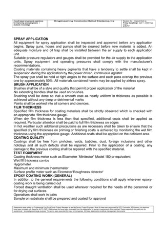 A work based on personal experience
for improving young engineers /
students knowledge
Engineering Construction Method Statements Revision No: Original Work by
P Eng Suraj Singh April 11, 2006 Page
233 of
SPRAY APPLICATION
All equipment for spray application shall be inspected and approved before any application
begins. Spray guns, hoses and pumps shall be cleaned before new material is added. An
adequate moisture and oil trap shall be installed between the air supply to each application
unit.
Suitable pressure regulators and gauges shall be provided for the air supply to the application
units. Spray equipment and operating pressures shall comply with the manufacturer’s
recommendations.
Coating materials containing heavy pigments that have a tendency to settle shall be kept in
suspension during the application by the power driven, continuous agitator
The spray gun shall be held at right angles to the surface and each pass overlap the previous
one by approximately 50%. All materials contained herein may be applied by airless spray.
BRUSH APPLICATION
Brushes shall be of a style and quality that permit proper application of the material
No extending handles shall be used on brushes.
Brushing shall be done so that a smooth coat as nearly uniform in thickness as possible is
achieved without any deep or detrimental marks
Paints shall be worked into all corners and crevices.
FILM THICKNESS
Specified film thickness for coating materials shall be strictly observed which is checked with
an appropriate ‘film thickness gauge’.
When dry film thickness is less than that specified, additional coats shall be applied as
required. Particular attention shall be paid to full film thickness on edges
In hot weather such additional precautions as are necessary shall be taken to ensure that the
specified dry film thickness on priming or finishing coats is achieved by monitoring the wet film
thickness using the appropriate gauge. Additional coats shall be applied on the deficient area
COATING QUALITY
Coatings shall be free from pinholes, voids, bubbles, dust, foreign inclusions and other
holidays and all such defects shall be repaired. Prior to the application of a coating, any
damage to the previous coating shall be repaired with the specified material.
TEST EQUIPMENT
Coating thickness meter such as Elcometer ‘Minitector” Model 150 or equivalent
Wet fill thickness combs
Hygrometer
Maximum and minimum thermometer
Surface profile meter such as Elcometer’Roughness detector’
EPOXY COATING WORK (GENERAL)
In addition to the general requirements the following conditions shall apply wherever epoxy-
coating work is being carried out
Forced draught ventilation shall be used wherever required for the needs of the personnel or
for drying out surfaces
Operatives shall work in pairs
Sample on substrate shall be prepared and coated for approval
Statements were written by Professional Eng Suraj Singh Project Manager as well as Senior Project Engineer. Most of these were approved by EPC Contractor & Company (no sketches
have been included with these for AUTO CAD ) References too have been eliminated from the statements for secrecy requirement of the contract These presents to be used only for
acedemical / knowledge exchange purpose. The works were executed for major oil companies. All these statements constitute management documents.
 
