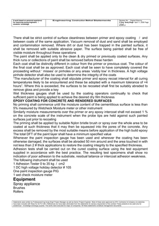 A work based on personal experience
for improving young engineers /
students knowledge
Engineering Construction Method Statements Revision No: Original Work by
P Eng Suraj Singh April 11, 2006 Page
234 of
There shall be strict control of surface cleanliness between primer and epoxy coating / and
between coats of the same application. Vacuum removal of dust and sand shall be employed
and contamination removed. Where dirt or dust has been trapped in the painted surface, it
shall be removed with suitable abrasive paper. The surface being painted shall be free of
visible moisture throughout these operations
The paint shall be applied only to the clean & dry primed or previously coated surfaces. Any
thick runs or collections of paint shall be removed before these harden
Each coat shall be distinctly different in colour from the primer or previous coat. The colour of
the final coat shall be as approved. Each coat shall be seen to have completely covered the
proceeding without ‘ misses’ or pinholes or any areas ‘visibly low’ in thickness. A high voltage
pinhole detector shall also be used to determine the integrity of the coats
“The manufacturer of the coating shall stipulate primer and epoxy recoat interval for all curing
temperatures likely to be encountered and these be adopted with a maximum tolerance of +4
hours”. Where this is exceeded, the surfaces to be recoated shall first be suitably abraded to
remove gloss and provide a key
Wet thickness gauges shall be used by the coating operators continually to check that
sufficient paint is being applied to achieve the desired dry film thickness
EPOXY COATING FOR CONCRETE AND RENDERED SURFACES
No priming shall commence until the moisture content of the cementitious surface is less than
5% measured by Wetcheck Moisture meter or other instrument
Similarly moisture measurements over the primer or any epoxy intercoat shall not exceed 1 %
on the concrete scale of the instrument when the probe tips are held against such painted
surfaces just prior to recoating
The priming shall be applied by suitable Nylon bristle brush or spray over the whole area to be
coated at such thickness that it may then be squeezed into the pores of the concrete. Any
excess shall be removed by the most suitable means before application of the high build epoxy
The total DFT of the paint layer shall have a minimum specified value
Whenever the paint inspection gauge has been used and wherever the coating has been
otherwise damaged, the surfaces shall be abraded 50 mm around and the area touched in with
not less than 2 # thick applications to restore the coating integrity to the specified thickness.
Adhesion tests shall be carried out on the cured coating surface using the test equipment
supplied in accordance with the best practice. The resulting test specimens shall show no
indication of poor adhesion to the substrate, residual laitance or intercoat adhesion weakness.
The following instrument shall be used
1 Adhesion Tester 0 to 35 kg / cm2
1 DC high voltage holiday detector # 105
One paint inspection gauge PIG
1 wet check moisture meter
Equipment
Spray appliance
Brushes
Rollers
Statements were written by Professional Eng Suraj Singh Project Manager as well as Senior Project Engineer. Most of these were approved by EPC Contractor & Company (no sketches
have been included with these for AUTO CAD ) References too have been eliminated from the statements for secrecy requirement of the contract These presents to be used only for
acedemical / knowledge exchange purpose. The works were executed for major oil companies. All these statements constitute management documents.
 