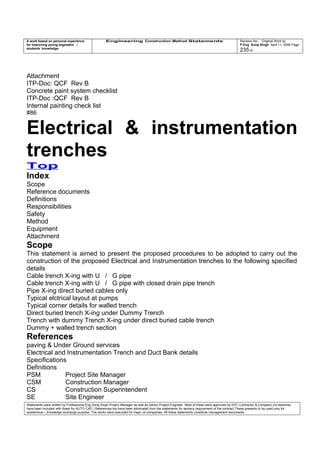 A work based on personal experience
for improving young engineers /
students knowledge
Engineering Construction Method Statements Revision No: Original Work by
P Eng Suraj Singh April 11, 2006 Page
235 of
Attachment
ITP-Doc: QCF Rev B
Concrete paint system checklist
ITP-Doc :QCF Rev B
Internal painting check list
#86
Electrical & instrumentation
trenches
Top
Index
Scope
Reference documents
Definitions
Responsibilities
Safety
Method
Equipment
Attachment
Scope
This statement is aimed to present the proposed procedures to be adopted to carry out the
construction of the proposed Electrical and Instrumentation trenches to the following specified
details
Cable trench X-ing with U / G pipe
Cable trench X-ing with U / G pipe with closed drain pipe trench
Pipe X-ing direct buried cables only
Typical elctrical layout at pumps
Typical corner details for walled trench
Direct buried trench X-ing under Dummy Trench
Trench with dummy Trench X-ing under direct buried cable trench
Dummy + walled trench section
References
paving & Under Ground services
Electrical and Instrumentation Trench and Duct Bank details
Specifications
Definitions
PSM Project Site Manager
CSM Construction Manager
CS Construction Superintendent
SE Site Engineer
Statements were written by Professional Eng Suraj Singh Project Manager as well as Senior Project Engineer. Most of these were approved by EPC Contractor & Company (no sketches
have been included with these for AUTO CAD ) References too have been eliminated from the statements for secrecy requirement of the contract These presents to be used only for
acedemical / knowledge exchange purpose. The works were executed for major oil companies. All these statements constitute management documents.
 