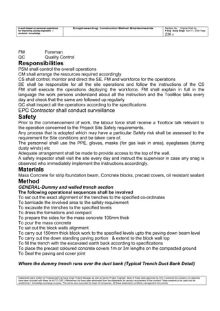 A work based on personal experience
for improving young engineers /
students knowledge
Engineering Construction Method Statements Revision No: Original Work by
P Eng Suraj Singh April 11, 2006 Page
236 of
FM Foreman
QC Quality Control
Responsibilities
PSM shall control the overall operations
CM shall arrange the resources required accordingly
CS shall control, monitor and direct the SE, FM and workforce for the operations
SE shall be responsible for all the site operations and follow the instructions of the CS
FM shall execute the operations deploying the workforce. FM shall explain in full in the
language the work persons understand about all the instruction and the ToolBox talks every
day and check that the same are followed up regularly
QC shall inspect all the operations according to the specifications
EPC Contractor shall conduct surveillance
Safety
Prior to the commencement of work, the labour force shall receive a Toolbox talk relevant to
the operation concerned to the Project Site Safety requirements.
Any process that is adopted which may have a particular Safety risk shall be assessed to the
requirement for Site conditions and be taken care of.
The personnel shall use the PPE, gloves, masks (for gas leak in area), eyeglasses (during
dusty winds) etc
Adequate arrangement shall be made to provide access to the top of the wall.
A safety inspector shall visit the site every day and instruct the supervisor in case any snag is
observed who immediately implement the instructions accordingly.
Materials
Mass Concrete for strip foundation beam, Concrete blocks, precast covers, oil resistant sealant
Method
GENERAL-Dummy and walled trench section
The following operational sequences shall be involved
To set out the exact alignment of the trenches to the specified co-ordinates
To barricade the involved area to the safety requirement
To excavate the trenches to the specified levels
To dress the formations and compact
To prepare the sides for the mass concrete 100mm thick
To pour the mass concrete
To set out the block walls alignment
To carry out 150mm thick block work to the specified levels upto the paving down beam level
To carry out the down standing paving portion & extend to the block wall top
To fill the trench with the excavated earth back according to specifications
To place the precast coloured concrete covers 1m or 3m lengths on the compacted ground
To Seal the paving and cover joint
Where the dummy trench runs over the duct bank (Typical Trench Duct Bank Detail)
Statements were written by Professional Eng Suraj Singh Project Manager as well as Senior Project Engineer. Most of these were approved by EPC Contractor & Company (no sketches
have been included with these for AUTO CAD ) References too have been eliminated from the statements for secrecy requirement of the contract These presents to be used only for
acedemical / knowledge exchange purpose. The works were executed for major oil companies. All these statements constitute management documents.
 