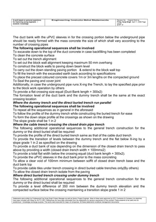A work based on personal experience
for improving young engineers /
students knowledge
Engineering Construction Method Statements Revision No: Original Work by
P Eng Suraj Singh April 11, 2006 Page
237 of
The duct bank with the uPVC sleeves in for the crossing portion below the underground pipe
should be ready formed with the mass concrete the size of which shall vary according to the
number of crossing pipes
The following operational sequences shall be involved
To excavate down to the top of the duct concrete in case backfilling has been completed
To clean the concrete surface
To set out the trench alignment
To set out the block wall alignment keeping maximum 50 mm overhang
To construct the block walls to paving down beam level
To carry out the down standing paving portion & extend to the block wall top
To fill the trench with the excavated earth back according to specifications
To place the precast coloured concrete covers 1m or 3m lengths on the compacted ground
To Seal the paving and cover joint
Additionally, in case the underground pipe runs X-ing the Trench, to lay the specified pipe prior
to the block work operation by others
To provide a flat crossing size equal (Duct Bank length + 300x2)
The formation level of the duct bank and the dummy trench shall be the same at the exact
crossing location
Where the dummy trench and the direct buried trench run parallel
The following operational sequences shall be involved
To repeat all the sequences as in general in the aforesaid
To follow the profile of the dummy trench while constructing the buried trench for ease
To form the down slope profile at the crossings as shown on the drawing
The slope grade shall be 1 in 2
Where the cable trench crossing the closed drain pipe trench
The following additional operational sequences to the general trench construction for the
dummy or the direct buried shall be required
To provide the profile of the direct buried trench same as that of the cable duct trench
To provide the transition of levels between the dummy trench and the flat below X-ing by a
slope grade 1 in 2 as specified on the drawing
To provide a duct bank of size depending on the dimension of the closed drain trench to pass
above by providing a width (closed drain trench width + 100mmx2)
To provide a total flat width below the crossing equal (duct bank length + 300x2).
To provide the uPVC sleeves in the duct bank prior to the mass concreting
To allow a clear void of 100mm minimum between soffit of closed drain trench base and the
duct bank top
To provide cable tiles under trench crossing in direct buried cable trenches only(By others)
To allow the closed drain trench isolate from the paving
Where direct buried trench crossing under dummy trench
The following additional operational sequences to the general trench construction for the
dummy or the direct buried shall be required
To provide a level difference of 350 mm between the dummy trench elevation and the
compacted surface below the crossing maintaining a transition slope grade 1 in 2
Statements were written by Professional Eng Suraj Singh Project Manager as well as Senior Project Engineer. Most of these were approved by EPC Contractor & Company (no sketches
have been included with these for AUTO CAD ) References too have been eliminated from the statements for secrecy requirement of the contract These presents to be used only for
acedemical / knowledge exchange purpose. The works were executed for major oil companies. All these statements constitute management documents.
 