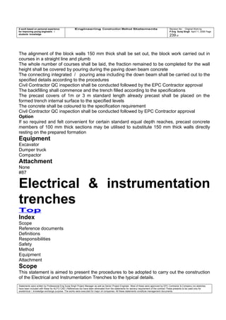 A work based on personal experience
for improving young engineers /
students knowledge
Engineering Construction Method Statements Revision No: Original Work by
P Eng Suraj Singh April 11, 2006 Page
239 of
The alignment of the block walls 150 mm thick shall be set out, the block work carried out in
courses in a straight line and plumb
The whole number of courses shall be laid, the fraction remained to be completed for the wall
height shall be covered by pouring during the paving down beam concrete
The connecting integrated / pouring area including the down beam shall be carried out to the
specified details according to the procedures
Civil Contractor QC inspection shall be conducted followed by the EPC Contractor approval
The backfilling shall commence and the trench filled according to the specifications
The precast covers of 1m or 3 m standard length already precast shall be placed on the
formed trench internal surface to the specified levels
The concrete shall be coloured to the specification requirement
Civil Contractor QC inspection shall be conducted followed by EPC Contractor approval
Option
If so required and felt convenient for certain standard equal depth reaches, precast concrete
members of 100 mm thick sections may be utilised to substitute 150 mm thick walls directly
resting on the prepared formation
Equipment
Excavator
Dumper truck
Compactor
Attachment
None
#87
Electrical & instrumentation
trenches
Top
Index
Scope
Reference documents
Definitions
Responsibilities
Safety
Method
Equipment
Attachment
Scope
This statement is aimed to present the procedures to be adopted to carry out the construction
of the Electrical and Instrumentation Trenches to the typical details.
Statements were written by Professional Eng Suraj Singh Project Manager as well as Senior Project Engineer. Most of these were approved by EPC Contractor & Company (no sketches
have been included with these for AUTO CAD ) References too have been eliminated from the statements for secrecy requirement of the contract These presents to be used only for
acedemical / knowledge exchange purpose. The works were executed for major oil companies. All these statements constitute management documents.
 