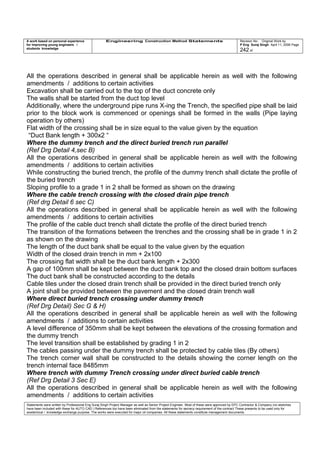 A work based on personal experience
for improving young engineers /
students knowledge
Engineering Construction Method Statements Revision No: Original Work by
P Eng Suraj Singh April 11, 2006 Page
242 of
All the operations described in general shall be applicable herein as well with the following
amendments / additions to certain activities
Excavation shall be carried out to the top of the duct concrete only
The walls shall be started from the duct top level
Additionally, where the underground pipe runs X-ing the Trench, the specified pipe shall be laid
prior to the block work is commenced or openings shall be formed in the walls (Pipe laying
operation by others)
Flat width of the crossing shall be in size equal to the value given by the equation
“Duct Bank length + 300x2 “
Where the dummy trench and the direct buried trench run parallel
(Ref Drg Detail 4,sec B)
All the operations described in general shall be applicable herein as well with the following
amendments / additions to certain activities
While constructing the buried trench, the profile of the dummy trench shall dictate the profile of
the buried trench
Sloping profile to a grade 1 in 2 shall be formed as shown on the drawing
Where the cable trench crossing with the closed drain pipe trench
(Ref drg Detail 6 sec C)
All the operations described in general shall be applicable herein as well with the following
amendments / additions to certain activities
The profile of the cable duct trench shall dictate the profile of the direct buried trench
The transition of the formations between the trenches and the crossing shall be in grade 1 in 2
as shown on the drawing
The length of the duct bank shall be equal to the value given by the equation
Width of the closed drain trench in mm + 2x100
The crossing flat width shall be the duct bank length + 2x300
A gap of 100mm shall be kept between the duct bank top and the closed drain bottom surfaces
The duct bank shall be constructed according to the details
Cable tiles under the closed drain trench shall be provided in the direct buried trench only
A joint shall be provided between the pavement and the closed drain trench wall
Where direct buried trench crossing under dummy trench
(Ref Drg Detail) Sec G & H)
All the operations described in general shall be applicable herein as well with the following
amendments / additions to certain activities
A level difference of 350mm shall be kept between the elevations of the crossing formation and
the dummy trench
The level transition shall be established by grading 1 in 2
The cables passing under the dummy trench shall be protected by cable tiles (By others)
The trench corner wall shall be constructed to the details showing the corner length on the
trench internal face 8485mm
Where trench with dummy Trench crossing under direct buried cable trench
(Ref Drg Detail 3 Sec E)
All the operations described in general shall be applicable herein as well with the following
amendments / additions to certain activities
Statements were written by Professional Eng Suraj Singh Project Manager as well as Senior Project Engineer. Most of these were approved by EPC Contractor & Company (no sketches
have been included with these for AUTO CAD ) References too have been eliminated from the statements for secrecy requirement of the contract These presents to be used only for
acedemical / knowledge exchange purpose. The works were executed for major oil companies. All these statements constitute management documents.
 