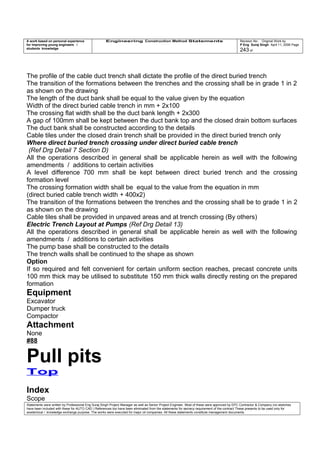 A work based on personal experience
for improving young engineers /
students knowledge
Engineering Construction Method Statements Revision No: Original Work by
P Eng Suraj Singh April 11, 2006 Page
243 of
The profile of the cable duct trench shall dictate the profile of the direct buried trench
The transition of the formations between the trenches and the crossing shall be in grade 1 in 2
as shown on the drawing
The length of the duct bank shall be equal to the value given by the equation
Width of the direct buried cable trench in mm + 2x100
The crossing flat width shall be the duct bank length + 2x300
A gap of 100mm shall be kept between the duct bank top and the closed drain bottom surfaces
The duct bank shall be constructed according to the details
Cable tiles under the closed drain trench shall be provided in the direct buried trench only
Where direct buried trench crossing under direct buried cable trench
(Ref Drg Detail 7 Section D)
All the operations described in general shall be applicable herein as well with the following
amendments / additions to certain activities
A level difference 700 mm shall be kept between direct buried trench and the crossing
formation level
The crossing formation width shall be equal to the value from the equation in mm
(direct buried cable trench width + 400x2)
The transition of the formations between the trenches and the crossing shall be to grade 1 in 2
as shown on the drawing
Cable tiles shall be provided in unpaved areas and at trench crossing (By others)
Electric Trench Layout at Pumps (Ref Drg Detail 13)
All the operations described in general shall be applicable herein as well with the following
amendments / additions to certain activities
The pump base shall be constructed to the details
The trench walls shall be continued to the shape as shown
Option
If so required and felt convenient for certain uniform section reaches, precast concrete units
100 mm thick may be utilised to substitute 150 mm thick walls directly resting on the prepared
formation
Equipment
Excavator
Dumper truck
Compactor
Attachment
None
#88
Pull pits
Top
Index
Scope
Statements were written by Professional Eng Suraj Singh Project Manager as well as Senior Project Engineer. Most of these were approved by EPC Contractor & Company (no sketches
have been included with these for AUTO CAD ) References too have been eliminated from the statements for secrecy requirement of the contract These presents to be used only for
acedemical / knowledge exchange purpose. The works were executed for major oil companies. All these statements constitute management documents.
 