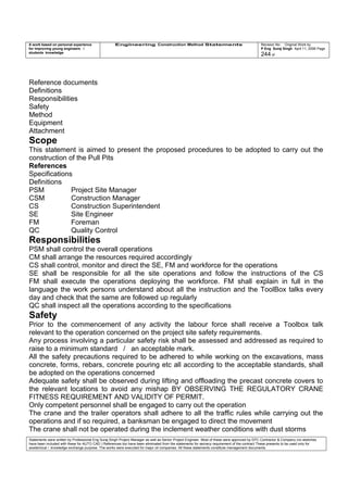 A work based on personal experience
for improving young engineers /
students knowledge
Engineering Construction Method Statements Revision No: Original Work by
P Eng Suraj Singh April 11, 2006 Page
244 of
Reference documents
Definitions
Responsibilities
Safety
Method
Equipment
Attachment
Scope
This statement is aimed to present the proposed procedures to be adopted to carry out the
construction of the Pull Pits
References
Specifications
Definitions
PSM Project Site Manager
CSM Construction Manager
CS Construction Superintendent
SE Site Engineer
FM Foreman
QC Quality Control
Responsibilities
PSM shall control the overall operations
CM shall arrange the resources required accordingly
CS shall control, monitor and direct the SE, FM and workforce for the operations
SE shall be responsible for all the site operations and follow the instructions of the CS
FM shall execute the operations deploying the workforce. FM shall explain in full in the
language the work persons understand about all the instruction and the ToolBox talks every
day and check that the same are followed up regularly
QC shall inspect all the operations according to the specifications
Safety
Prior to the commencement of any activity the labour force shall receive a Toolbox talk
relevant to the operation concerned on the project site safety requirements.
Any process involving a particular safety risk shall be assessed and addressed as required to
raise to a minimum standard / an acceptable mark.
All the safety precautions required to be adhered to while working on the excavations, mass
concrete, forms, rebars, concrete pouring etc all according to the acceptable standards, shall
be adopted on the operations concerned
Adequate safety shall be observed during lifting and offloading the precast concrete covers to
the relevant locations to avoid any mishap BY OBSERVING THE REGULATORY CRANE
FITNESS REQUIREMENT AND VALIDITY OF PERMIT.
Only competent personnel shall be engaged to carry out the operation
The crane and the trailer operators shall adhere to all the traffic rules while carrying out the
operations and if so required, a banksman be engaged to direct the movement
The crane shall not be operated during the inclement weather conditions with dust storms
Statements were written by Professional Eng Suraj Singh Project Manager as well as Senior Project Engineer. Most of these were approved by EPC Contractor & Company (no sketches
have been included with these for AUTO CAD ) References too have been eliminated from the statements for secrecy requirement of the contract These presents to be used only for
acedemical / knowledge exchange purpose. The works were executed for major oil companies. All these statements constitute management documents.
 