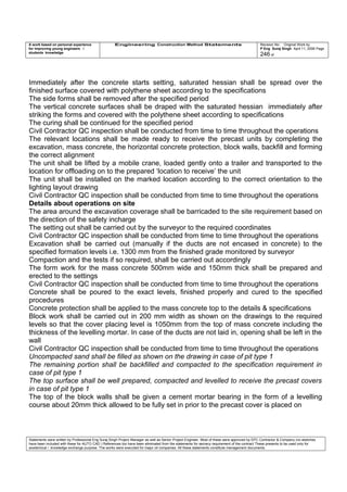 A work based on personal experience
for improving young engineers /
students knowledge
Engineering Construction Method Statements Revision No: Original Work by
P Eng Suraj Singh April 11, 2006 Page
246 of
Immediately after the concrete starts setting, saturated hessian shall be spread over the
finished surface covered with polythene sheet according to the specifications
The side forms shall be removed after the specified period
The vertical concrete surfaces shall be draped with the saturated hessian immediately after
striking the forms and covered with the polythene sheet according to specifications
The curing shall be continued for the specified period
Civil Contractor QC inspection shall be conducted from time to time throughout the operations
The relevant locations shall be made ready to receive the precast units by completing the
excavation, mass concrete, the horizontal concrete protection, block walls, backfill and forming
the correct alignment
The unit shall be lifted by a mobile crane, loaded gently onto a trailer and transported to the
location for offloading on to the prepared ‘location to receive’ the unit
The unit shall be installed on the marked location according to the correct orientation to the
lighting layout drawing
Civil Contractor QC inspection shall be conducted from time to time throughout the operations
Details about operations on site
The area around the excavation coverage shall be barricaded to the site requirement based on
the direction of the safety incharge
The setting out shall be carried out by the surveyor to the required coordinates
Civil Contractor QC inspection shall be conducted from time to time throughout the operations
Excavation shall be carried out (manually if the ducts are not encased in concrete) to the
specified formation levels i.e. 1300 mm from the finished grade monitored by surveyor
Compaction and the tests if so required, shall be carried out accordingly
The form work for the mass concrete 500mm wide and 150mm thick shall be prepared and
erected to the settings
Civil Contractor QC inspection shall be conducted from time to time throughout the operations
Concrete shall be poured to the exact levels, finished properly and cured to the specified
procedures
Concrete protection shall be applied to the mass concrete top to the details & specifications
Block work shall be carried out in 200 mm width as shown on the drawings to the required
levels so that the cover placing level is 1050mm from the top of mass concrete including the
thickness of the levelling mortar. In case of the ducts are not laid in, opening shall be left in the
wall
Civil Contractor QC inspection shall be conducted from time to time throughout the operations
Uncompacted sand shall be filled as shown on the drawing in case of pit type 1
The remaining portion shall be backfilled and compacted to the specification requirement in
case of pit type 1
The top surface shall be well prepared, compacted and levelled to receive the precast covers
in case of pit type 1
The top of the block walls shall be given a cement mortar bearing in the form of a levelling
course about 20mm thick allowed to be fully set in prior to the precast cover is placed on
Statements were written by Professional Eng Suraj Singh Project Manager as well as Senior Project Engineer. Most of these were approved by EPC Contractor & Company (no sketches
have been included with these for AUTO CAD ) References too have been eliminated from the statements for secrecy requirement of the contract These presents to be used only for
acedemical / knowledge exchange purpose. The works were executed for major oil companies. All these statements constitute management documents.
 