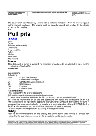 A work based on personal experience
for improving young engineers /
students knowledge
Engineering Construction Method Statements Revision No: Original Work by
P Eng Suraj Singh April 11, 2006 Page
247 of
The covers shall be offloaded by a crane from a trailer as transported from the precasting yard
to the relevant locations. The covers shall be properly spaced and levelled to the details
shown on the drawing
#89
Pull pits
Top
Index
Scope
Reference documents
Definitions
Responsibilities
Safety
Method
Equipment
Attachment
Scope
This statement is aimed to present the proposed procedures to be adopted to carry out the
construction of the Pull Pits
References
Specifications
Definitions
PSM Project Site Manager
CSM Construction Manager
CS Construction Superintendent
SE Site Engineer
FM Foreman
QC Quality Control
Responsibilities
PSM shall control the overall operations
CM shall arrange the resources required accordingly
CS shall control, monitor and direct the SE, FM and workforce for the operations
SE shall be responsible for all the site operations and follow the instructions of the CS
FM shall execute the operations deploying the work force & Instruct, through the medium of
language they understand, all safety precautions to be strictly adhered to as STARRT Card /
ToolBox talks every day and ascertain that these are followed up regularly
QC shall inspect all the operations according to the specifications
Safety
Prior to the commencement of any activity the labour force shall receive a Toolbox talk
relevant to the operation concerned on the project site safety requirements.
Statements were written by Professional Eng Suraj Singh Project Manager as well as Senior Project Engineer. Most of these were approved by EPC Contractor & Company (no sketches
have been included with these for AUTO CAD ) References too have been eliminated from the statements for secrecy requirement of the contract These presents to be used only for
acedemical / knowledge exchange purpose. The works were executed for major oil companies. All these statements constitute management documents.
 