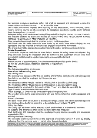 A work based on personal experience
for improving young engineers /
students knowledge
Engineering Construction Method Statements Revision No: Original Work by
P Eng Suraj Singh April 11, 2006 Page
248 of
Any process involving a particular safety risk shall be assessed and addressed to raise the
measures to a minimum standard / an acceptable mark.
The safety precautions required while working on the excavations, mass concrete, forms,
rebars, concrete pouring etc all according to the acceptable standards, shall be strictly adhered
to on the operations concerned
Adequate safety shall be observed during lifting and offloading the precast concrete covers to
the relevant locations to avoid any mishap BY OBSERVING THE REGULATORY CRANE
FITNESS REQUIREMENT AND VALIDITY OF PERMIT.
Only competent personnel shall be engaged to carry out the operation
The crane and the trailer operators shall abide by all traffic rules while carrying out the
operations and if so required, a banksman be engaged to direct the movement
The crane shall not be operated during the inclement weather conditions with dust storms
Safety Supervision
A competent inspector shall visit the area daily to assess the safety measures adopted. Any
snag observed during the inspection shall be notified to the supervisor present who must
immediately act to bring the safety measures to an acceptable standard
Materials
Mass Concrete of specified grade, Structural concrete of specified grade, Blocks,
16 mm dia GI Lifting Lugs, Rebars all according to requirement
Method
The following operations are involved
Operations in Precasting Yard
Pre casting Area
The existing yard being used for the pre casting of manholes, catch basins and lighting poles
foundations etc. shall be employed for this purpose also
Form work
The typical size of the Pit type 1 cover is 1900x500mm in plan and 200mm deep
The typical size of the Pit type 2 cover is 2900x500mm in plan and 200mm deep
According to the schedule 71x 6 #s each=426 #s Type 1 and 81x 6 #s each=486 #s
Type 2 covers are quantified to be constructed
On an average, 20 units shall be produced by pre casting every day
The wooden forms to the exact dimensions with pre -formed chamfers shall be prepared and
erected
Rebars placement
The steel rebars shall be cut, bent to the required shape, placed with 75mm concrete spacers
and positioned into the forms according to the details shown for type P1 & P2
Lifting lugs fixing
The Lifting lugs as shown on the attached sketch shall be fixed in to the correct locations
All supports and dimensions shall be checked and corrected if required
Civil Contractor QC inspection shall be conducted before pouring concrete and signatures
appended to ITPs
Pouring concrete & finishing
The concrete shall be poured into all the approved preparatory works in 1 layer by directly
delivering from the concrete truck / transit mixer through the chute
Statements were written by Professional Eng Suraj Singh Project Manager as well as Senior Project Engineer. Most of these were approved by EPC Contractor & Company (no sketches
have been included with these for AUTO CAD ) References too have been eliminated from the statements for secrecy requirement of the contract These presents to be used only for
acedemical / knowledge exchange purpose. The works were executed for major oil companies. All these statements constitute management documents.
 