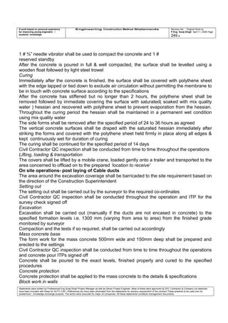 A work based on personal experience
for improving young engineers /
students knowledge
Engineering Construction Method Statements Revision No: Original Work by
P Eng Suraj Singh April 11, 2006 Page
249 of
1 # ¾” needle vibrator shall be used to compact the concrete and 1 #
reserved standby
After the concrete is poured in full & well compacted, the surface shall be levelled using a
wooden float followed by light steel trowel
Curing
Immediately after the concrete is finished, the surface shall be covered with polythene sheet
with the edge lapped or tied down to exclude air circulation without permitting the membrane to
be in touch with concrete surface according to the specifications
After the concrete has stiffened but no longer than 2 hours, the polythene sheet shall be
removed followed by immediate covering the surface with saturated( soaked with mix quality
water ) hessian and recovered with polythene sheet to prevent evaporation from the hessian.
Throughout the curing period the hessian shall be maintained in a permanent wet condition
using mix quality water
The side forms shall be removed after the specified period of 24 to 36 hours as agreed
The vertical concrete surfaces shall be draped with the saturated hessian immediately after
striking the forms and covered with the polythene sheet held firmly in place along all edges &
kept continuously wet for duration of curing
The curing shall be continued for the specified period of 14 days
Civil Contractor QC inspection shall be conducted from time to time throughout the operations
Lifting, loading & transportation
The covers shall be lifted by a mobile crane, loaded gently onto a trailer and transported to the
area concerned to offload on to the prepared ‘location to receive’
On site operations- post laying of Cable ducts
The area around the excavation coverage shall be barricaded to the site requirement based on
the direction of the Construction Superintendent
Setting out
The setting out shall be carried out by the surveyor to the required co-ordinates
Civil Contractor QC inspection shall be conducted throughout the operation and ITP for the
survey check signed off
Excavation
Excavation shall be carried out (manually if the ducts are not encased in concrete) to the
specified formation levels i.e. 1300 mm (varying from area to area) from the finished grade
monitored by surveyor
Compaction and the tests if so required, shall be carried out accordingly
Mass concrete base
The form work for the mass concrete 500mm wide and 150mm deep shall be prepared and
erected to the settings
Civil Contractor QC inspection shall be conducted from time to time throughout the operations
and concrete pour ITPs signed off
Concrete shall be poured to the exact levels, finished properly and cured to the specified
procedures
Concrete protection
Concrete protection shall be applied to the mass concrete to the details & specifications
Block work in walls
Statements were written by Professional Eng Suraj Singh Project Manager as well as Senior Project Engineer. Most of these were approved by EPC Contractor & Company (no sketches
have been included with these for AUTO CAD ) References too have been eliminated from the statements for secrecy requirement of the contract These presents to be used only for
acedemical / knowledge exchange purpose. The works were executed for major oil companies. All these statements constitute management documents.
 