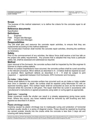 A work based on personal experience
for improving young engineers /
students knowledge
Engineering Construction Method Statements Revision No: Original Work by
P Eng Suraj Singh April 11, 2006 Page
25 of
Scope
The purpose of this method statement, is to define the criteria for the concrete repair to all
structures.
Reference documents
Specification
Definitions
E Engineer
PSM Project Site Manager.
CM Construction Manager.
Responsibilities
The CM shall plan and resource the concrete repair activities, to ensure that they are
implemented according to this method statement.
The Construction Foreman shall monitor the concrete repair activities, directing the workforce
as necessary.
Safety
Prior to the commencement of any activities, the labour force shall receive a tool box talk on
the project site safety requirements. Any process that is adopted that may have a particular
safety risk, shall be assessed and addressed as required.
Method
Upon removal of the formwork, the concrete surface shall be inspected by the Site engineer &
foreman to check surface defects.
Where no surface imperfections have occurred, the concrete surface shall be cured according
to the relevant procedure. Minor defects as described in A – D below shall be repaired as soon
as practical. More significant defects as described in E – H shall be subject to joint
inspection / agreement between Civil Contractor, EPC Contractor and Company.
A.
Pin holes / blow holes
Where small defects to the concrete surface has occurred such as pin holes or holes smaller
than 3mm in diameter or depth, the surface shall be repaired using Nitomortar FC with an
approved bonding agent. This surface repair shall be conducted as soon as the formwork is
removed whilst the concrete is still green. The repair shall then be cured in accordance with
manufacturer’s instructions or agreed procedures using water or curing agent as appropriate.
B.
Sand runs / scouring
Water movement inside the shutter can result in a streaky appearance giving loose sandy
finish. Where this occurs, any loose material shall be removed by stiff brushing and then
repaired as described in A above.
C.
Plastic shrinkage cracks
Cracking caused by plastic shrinkage due to inadequate curing and protection of horizontal
surfaces usually results in a series of diagonal cracks. These should be repaired by brushing
dry cement powder directly into the cracks while the concrete is less than 3 days old and
covering with damp hessian.
Statements were written by Professional Eng Suraj Singh Project Manager as well as Senior Project Engineer. Most of these were approved by EPC Contractor & Company (no sketches
have been included with these for AUTO CAD ) References too have been eliminated from the statements for secrecy requirement of the contract These presents to be used only for
acedemical / knowledge exchange purpose. The works were executed for major oil companies. All these statements constitute management documents.
 