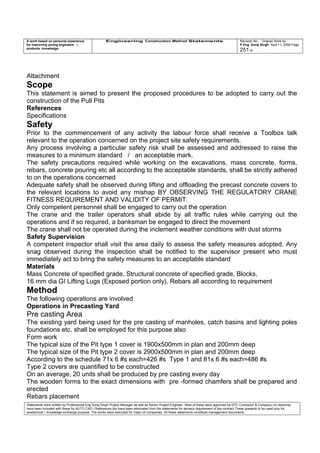 A work based on personal experience
for improving young engineers /
students knowledge
Engineering Construction Method Statements Revision No: Original Work by
P Eng Suraj Singh April 11, 2006 Page
251 of
Attachment
Scope
This statement is aimed to present the proposed procedures to be adopted to carry out the
construction of the Pull Pits
References
Specifications
Safety
Prior to the commencement of any activity the labour force shall receive a Toolbox talk
relevant to the operation concerned on the project site safety requirements.
Any process involving a particular safety risk shall be assessed and addressed to raise the
measures to a minimum standard / an acceptable mark.
The safety precautions required while working on the excavations, mass concrete, forms,
rebars, concrete pouring etc all according to the acceptable standards, shall be strictly adhered
to on the operations concerned
Adequate safety shall be observed during lifting and offloading the precast concrete covers to
the relevant locations to avoid any mishap BY OBSERVING THE REGULATORY CRANE
FITNESS REQUIREMENT AND VALIDITY OF PERMIT.
Only competent personnel shall be engaged to carry out the operation
The crane and the trailer operators shall abide by all traffic rules while carrying out the
operations and if so required, a banksman be engaged to direct the movement
The crane shall not be operated during the inclement weather conditions with dust storms
Safety Supervision
A competent inspector shall visit the area daily to assess the safety measures adopted. Any
snag observed during the inspection shall be notified to the supervisor present who must
immediately act to bring the safety measures to an acceptable standard
Materials
Mass Concrete of specified grade, Structural concrete of specified grade, Blocks,
16 mm dia GI Lifting Lugs (Exposed portion only), Rebars all according to requirement
Method
The following operations are involved
Operations in Precasting Yard
Pre casting Area
The existing yard being used for the pre casting of manholes, catch basins and lighting poles
foundations etc. shall be employed for this purpose also
Form work
The typical size of the Pit type 1 cover is 1900x500mm in plan and 200mm deep
The typical size of the Pit type 2 cover is 2900x500mm in plan and 200mm deep
According to the schedule 71x 6 #s each=426 #s Type 1 and 81x 6 #s each=486 #s
Type 2 covers are quantified to be constructed
On an average, 20 units shall be produced by pre casting every day
The wooden forms to the exact dimensions with pre -formed chamfers shall be prepared and
erected
Rebars placement
Statements were written by Professional Eng Suraj Singh Project Manager as well as Senior Project Engineer. Most of these were approved by EPC Contractor & Company (no sketches
have been included with these for AUTO CAD ) References too have been eliminated from the statements for secrecy requirement of the contract These presents to be used only for
acedemical / knowledge exchange purpose. The works were executed for major oil companies. All these statements constitute management documents.
 