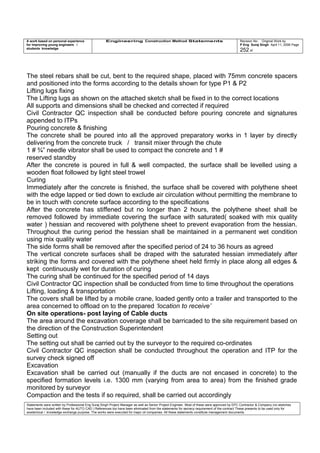 A work based on personal experience
for improving young engineers /
students knowledge
Engineering Construction Method Statements Revision No: Original Work by
P Eng Suraj Singh April 11, 2006 Page
252 of
The steel rebars shall be cut, bent to the required shape, placed with 75mm concrete spacers
and positioned into the forms according to the details shown for type P1 & P2
Lifting lugs fixing
The Lifting lugs as shown on the attached sketch shall be fixed in to the correct locations
All supports and dimensions shall be checked and corrected if required
Civil Contractor QC inspection shall be conducted before pouring concrete and signatures
appended to ITPs
Pouring concrete & finishing
The concrete shall be poured into all the approved preparatory works in 1 layer by directly
delivering from the concrete truck / transit mixer through the chute
1 # ¾” needle vibrator shall be used to compact the concrete and 1 #
reserved standby
After the concrete is poured in full & well compacted, the surface shall be levelled using a
wooden float followed by light steel trowel
Curing
Immediately after the concrete is finished, the surface shall be covered with polythene sheet
with the edge lapped or tied down to exclude air circulation without permitting the membrane to
be in touch with concrete surface according to the specifications
After the concrete has stiffened but no longer than 2 hours, the polythene sheet shall be
removed followed by immediate covering the surface with saturated( soaked with mix quality
water ) hessian and recovered with polythene sheet to prevent evaporation from the hessian.
Throughout the curing period the hessian shall be maintained in a permanent wet condition
using mix quality water
The side forms shall be removed after the specified period of 24 to 36 hours as agreed
The vertical concrete surfaces shall be draped with the saturated hessian immediately after
striking the forms and covered with the polythene sheet held firmly in place along all edges &
kept continuously wet for duration of curing
The curing shall be continued for the specified period of 14 days
Civil Contractor QC inspection shall be conducted from time to time throughout the operations
Lifting, loading & transportation
The covers shall be lifted by a mobile crane, loaded gently onto a trailer and transported to the
area concerned to offload on to the prepared ‘location to receive’
On site operations- post laying of Cable ducts
The area around the excavation coverage shall be barricaded to the site requirement based on
the direction of the Construction Superintendent
Setting out
The setting out shall be carried out by the surveyor to the required co-ordinates
Civil Contractor QC inspection shall be conducted throughout the operation and ITP for the
survey check signed off
Excavation
Excavation shall be carried out (manually if the ducts are not encased in concrete) to the
specified formation levels i.e. 1300 mm (varying from area to area) from the finished grade
monitored by surveyor
Compaction and the tests if so required, shall be carried out accordingly
Statements were written by Professional Eng Suraj Singh Project Manager as well as Senior Project Engineer. Most of these were approved by EPC Contractor & Company (no sketches
have been included with these for AUTO CAD ) References too have been eliminated from the statements for secrecy requirement of the contract These presents to be used only for
acedemical / knowledge exchange purpose. The works were executed for major oil companies. All these statements constitute management documents.
 