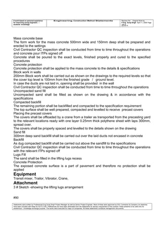A work based on personal experience
for improving young engineers /
students knowledge
Engineering Construction Method Statements Revision No: Original Work by
P Eng Suraj Singh April 11, 2006 Page
253 of
Mass concrete base
The form work for the mass concrete 500mm wide and 150mm deep shall be prepared and
erected to the settings
Civil Contractor QC inspection shall be conducted from time to time throughout the operations
and concrete pour ITPs signed off
Concrete shall be poured to the exact levels, finished properly and cured to the specified
procedures
Concrete protection
Concrete protection shall be applied to the mass concrete to the details & specifications
Block work in walls
200mm Block work shall be carried out as shown on the drawings to the required levels so that
the cover top level is 100mm from the finished grade / ground level.
In case the ducts are not laid in, opening shall be provided in the wall
Civil Contractor QC inspection shall be conducted from time to time throughout the operations
Uncompacted sand fill
Uncompacted sand shall be filled as shown on the drawing & in accordance with the
specifications
Compacted backfill
The remaining portion shall be backfilled and compacted to the specification requirement
The top surface shall be well prepared, compacted and levelled to receive precast covers
Placing the precast covers
The covers shall be offloaded by a crane from a trailer as transported from the precasting yard
to the relevant locations ready with one layer 0.25mm thick polythene sheet with laps 300mm,
spread over.
The covers shall be properly spaced and levelled to the details shown on the drawing
Sand fill
300mm deep sand backfill shall be carried out over the laid ducts not encased in concrete
Backfill
As dug compacted backfill shall be carried out above the sandfill to the specifications
Civil Contractor QC inspection shall be conducted from time to time throughout the operations
with the relevant ITPs signed off
Lugs Fill
The sand shall be filled in the lifting lugs recess
Concrete Protection
The exposed concrete surface is a part of pavement and therefore no protection shall be
applied
Equipment
Transit mixer, Trailor, Vibrator, Crane,
Attachment
3 # Sketch -showing the lifting lugs arrangement
#90
Statements were written by Professional Eng Suraj Singh Project Manager as well as Senior Project Engineer. Most of these were approved by EPC Contractor & Company (no sketches
have been included with these for AUTO CAD ) References too have been eliminated from the statements for secrecy requirement of the contract These presents to be used only for
acedemical / knowledge exchange purpose. The works were executed for major oil companies. All these statements constitute management documents.
 