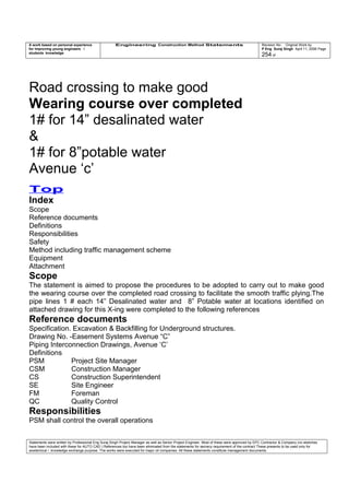 A work based on personal experience
for improving young engineers /
students knowledge
Engineering Construction Method Statements Revision No: Original Work by
P Eng Suraj Singh April 11, 2006 Page
254 of
Road crossing to make good
Wearing course over completed
1# for 14” desalinated water
&
1# for 8”potable water
Avenue ‘c’
Top
Index
Scope
Reference documents
Definitions
Responsibilities
Safety
Method including traffic management scheme
Equipment
Attachment
Scope
The statement is aimed to propose the procedures to be adopted to carry out to make good
the wearing course over the completed road crossing to facilitate the smooth traffic plying.The
pipe lines 1 # each 14” Desalinated water and 8” Potable water at locations identified on
attached drawing for this X-ing were completed to the following references
Reference documents
Specification. Excavation & Backfilling for Underground structures.
Drawing No. -Easement Systems Avenue “C”
Piping Interconnection Drawings, Avenue ‘C’
Definitions
PSM Project Site Manager
CSM Construction Manager
CS Construction Superintendent
SE Site Engineer
FM Foreman
QC Quality Control
Responsibilities
PSM shall control the overall operations
Statements were written by Professional Eng Suraj Singh Project Manager as well as Senior Project Engineer. Most of these were approved by EPC Contractor & Company (no sketches
have been included with these for AUTO CAD ) References too have been eliminated from the statements for secrecy requirement of the contract These presents to be used only for
acedemical / knowledge exchange purpose. The works were executed for major oil companies. All these statements constitute management documents.
 