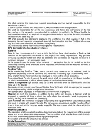 A work based on personal experience
for improving young engineers /
students knowledge
Engineering Construction Method Statements Revision No: Original Work by
P Eng Suraj Singh April 11, 2006 Page
255 of
CM shall arrange the resources required accordingly and be overall responsible for the
excavation operation
CS shall control, monitor and direct the SE, FM and workforce for the operations
SE shall be responsible for all the site operations and follow the instructions of the CS
Any mishap on the excavation operation shall immediately be notified to the CS and the CM for
the immediate action if so required for any possible remedy or record or the authority review
whatsoever,the case may be
FM shall execute the operations deploying the workforce. FM shall explain in full in the
language the work persons understand about all the instruction and the ToolBox talks every
day and check that the same are followed up regularly
QC shall inspect all the operations according to the specifications
EPC Contractor shall conduct surveillance
Safety
Prior to the commencement of any activity the labour force shall receive a Toolbox talk
relevant to the operation concerned on the project site safety requirements. Any process
involving a particular safety risk shall be assessed and addressed as required to raise to a
minimum standard / an acceptable mark.
In the present case the minor debris removal / excavation has to be carried out on the
Operating Authority area, therefore all the regulated precautions shall be resorted to effect a
full safety standard.
ToolBox Talks-
While conducting ToolBox Talks, every precautionary measure to be adopted shall be
explained expressely to all the personnel and translated to the language understood by them
Only English literate Foreman shall be employed to work on the critical execution.
Excavation Work Permit- A copy of the work permit shall be posted on a mini board installed
on site to be noticeable to all the relevant persons involved on the crossing
Traffic Management-Sign boards keep up- All the personnel shall be briefed about the safe
keep up of the boards
Barricades,cones, markers and the night-lights, flood lights etc. shall be arranged as required
for a complete safety. No oil spillage shall be allowed.
The barriers shall be placed to indicate the excavation work in progress
Flagman-On both the direction, in addition to the traffic sign boards, a flagman shall be
engaged to operate full time to direct the traffic about the excavation work in progress by
waving the flag for all the vehicles passing by
Jack Hammer- The workers if engaged on operating this equipment shall use protective glass
and work in phases with pause intervals. The compressor air pressure shall be monitored from
time to time so that the hammer works smoothly. The compressor shall be place within the
barricade limits
Machine Excavation
The operators shall be explicitly explained and instructed about the requirement of the reverse
signal and sound when operating reverse. The truck driver shall also be instructed similarly.
Banksman shall be engaged while the equipment operate.
No violation of the traffic rules shall be allowed
Safety Supervision
Statements were written by Professional Eng Suraj Singh Project Manager as well as Senior Project Engineer. Most of these were approved by EPC Contractor & Company (no sketches
have been included with these for AUTO CAD ) References too have been eliminated from the statements for secrecy requirement of the contract These presents to be used only for
acedemical / knowledge exchange purpose. The works were executed for major oil companies. All these statements constitute management documents.
 