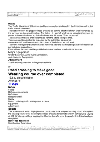 A work based on personal experience
for improving young engineers /
students knowledge
Engineering Construction Method Statements Revision No: Original Work by
P Eng Suraj Singh April 11, 2006 Page
257 of
Details
The Traffic Management Scheme shall be executed as explained in the foregoing and to the
traffic manual directions.
The first section of the proposed road crossing as per the attached sketch shall be marked by
the surveyor on the actual location. The debris / asphalt shall be cut using jackhammers or
grader to the require levels so that a final concrete thickness 70mm be poured
The excavated material shall be removed from the site to stockpile area.
The excavated trench shall be inspected by the authorities as required.
A concrete slab shall be cast up to the bottom of the finished asphalt level.
The traffic management system shall be removed after the road crossing has been cleaned of
any debris or obstructions.
Either side of the road shall be provided with cable markers to indicate the services
Major Equipment
Grader,Excavator,Dump trucks.Compactors.
Jack Hammer, Compressor,
Attachment
Sketch showing the traffic management scheme
#91
Road crossing to make good
Wearing course over completed
132 kv electric cable
Avenue ‘c’
Top
Index
Scope
Reference documents
Definitions
Responsibilities
Safety
Method including traffic management scheme
Equipment
Attachment
Scope
This statement is aimed to propose the procedures to be adopted to carry out to make good
the wearing course over the completed road crossing to facilitate smooth traffic plying. Laying
of 132 KV electric cable at location identified on the reference drawing for this X-ing has been
completed
Reference documents
Specification. Excavation
Statements were written by Professional Eng Suraj Singh Project Manager as well as Senior Project Engineer. Most of these were approved by EPC Contractor & Company (no sketches
have been included with these for AUTO CAD ) References too have been eliminated from the statements for secrecy requirement of the contract These presents to be used only for
acedemical / knowledge exchange purpose. The works were executed for major oil companies. All these statements constitute management documents.
 
