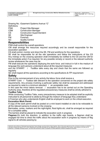 A work based on personal experience
for improving young engineers /
students knowledge
Engineering Construction Method Statements Revision No: Original Work by
P Eng Suraj Singh April 11, 2006 Page
258 of
Drawing No. -Easement Systems Avenue “C”
Definitions
PSM Project Site Manager
CSM Construction Manager
CS Construction Superintendent
SE Site Engineer
FM Foreman
QC Quality Control
Responsibilities
PSM shall control the overall operations
CM shall arrange the resources required accordingly and be overall responsible for the
excavation operation
CS shall control, monitor and direct the SE, FM and workforce for the operations
SE shall be responsible for all the site operations and follow the instructions of the CS
Any mishap on the crossing operation shall immediately be notified to the CS and the CM for
the immediate action if so required, for any possible remedy or record or the relevant authority
review whatsoever the case may be
FM shall execute the operations deploying the work force .and instruct in full in the medium of
language the work persons understand about all the required measures
and the STARRT / ToolBox talks every day and check that the same are followed up
regularly
QC shall inspect all the operations according to the specifications & ITP requirement
Safety
Prior to the commencement of any activity the labour force shall receive a
STARRT Card / Toolbox talk relevant to the operation concerned on the project site safety
requirements. Any process involving a particular safety risk shall be assessed and addressed
as required to raise to a minimum standard / an acceptable mark.
In this case the minor debris removal / excavation has to be carried out on the Operating
Authority area, therefore all the regulated precautionary measures shall be strictly adhered to
ToolBox Talks
While conducting ToolBox Talks, every precautionary measure to be adopted shall be explicitly
instructed to all personnel to abide by through the medium of language they understand
A Foreman who also understands English shall be employed to work on the critical execution.
Excavation Work Permit
A copy of the work permit shall be posted on a mini board installed on site to be noticeable to
all the relevant persons involved on the crossing
Barricades, cones, markers and the night-lights, flood lights etc. shall be arranged as required
for a complete safety.
The barriers shall be placed to indicate the excavation work in progress
Flagman-On both the direction, in addition to the traffic sign boards, a flagman shall be
engaged full time to direct the traffic about the excavation work in progress by means of flag
signal to all vehicles passing by
Statements were written by Professional Eng Suraj Singh Project Manager as well as Senior Project Engineer. Most of these were approved by EPC Contractor & Company (no sketches
have been included with these for AUTO CAD ) References too have been eliminated from the statements for secrecy requirement of the contract These presents to be used only for
acedemical / knowledge exchange purpose. The works were executed for major oil companies. All these statements constitute management documents.
 