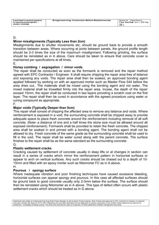 A work based on personal experience
for improving young engineers /
students knowledge
Engineering Construction Method Statements Revision No: Original Work by
P Eng Suraj Singh April 11, 2006 Page
26 of
D.
Minor misalignments (Typically Less than 2cm)
Misalignments due to shutter movements etc, should be ground back to provide a smooth
transition between areas. Where occurring at joints between panels, the ground profile length
should be 2-3 times the size of the maximum misalignment. Following grinding, the surface
should be reinstated as in A above. Care should be taken to ensure that concrete cover is
maintained per specifications at all times.
E.
Honey combing / segregation / minor voids
The repair shall be conducted as soon as the formwork is removed and the repair method
agreed with EPC Contractor / Engineer. It shall require chipping the repair area free of laitance
and exposing any voids. The repair area shall then be soaked, an approved bonding agent
applied followed by working on with an approved mortar such as Master Flow 544 before the
area dries out.. The materials shall be mixed using the bonding agent and not water. The
mixed material shall be trowelled firmly into the repair area. Incase, the depth of the repair
exceed 15mm, the repair shall be conducted in two layers providing a scratch coat on the first
layer. The repair shall then be cured in accordance with the agreed procedure using water or
curing compound as appropriate.
F.
Major voids (Typically Deeper than 5cm)
This repair shall consist of chipping the affected area to remove any laitance and voids. Where
reinforcement is exposed in a void, the surrounding concrete shall be chipped away to provide
adequate space to place fresh concrete around the reinforcement including removal of all soft
concrete. (Note- a distance of one and a half times the stone size must be allowed around all
exposed reinforcement). Formwork shall be provided to retain the fresh concrete. The chipped
area shall be soaked in and primed with a bonding agent. The bonding agent shall not be
allowed to dry. Fresh concrete of the same grade as the surrounding concrete shall be used to
fill in the void. The repair shall be water cured along with the parent concrete. The surface
finishes to the repair shall be as the same standard as the surrounding concrete.
G.
Plastic settlement cracks
Cracking caused by settlement of concrete usually in deep lifts or at changes in section can
result in a series of cracks which mirror the reinforcement pattern in horizontal surfaces or
appear to arch on vertical surfaces. Any such cracks should be chased out to a depth of 10-
15mm and filled with an epoxy mortar such as Nitomortar FC as in A above.
H.
Pourous / spongy surface
Where inadequate vibration and poor finishing techniques have caused excessive bleeding,
horizontal surfaces can appear spongy and pourous. In this case all affected surfaces should
be ground back to good concrete usually only 2-3mm below the surface. The surface should
then be reinstated using Nitomortar as in A above. This type of defect often occurs with plastic
settlement cracks which should be treated as In G above.
Statements were written by Professional Eng Suraj Singh Project Manager as well as Senior Project Engineer. Most of these were approved by EPC Contractor & Company (no sketches
have been included with these for AUTO CAD ) References too have been eliminated from the statements for secrecy requirement of the contract These presents to be used only for
acedemical / knowledge exchange purpose. The works were executed for major oil companies. All these statements constitute management documents.
 