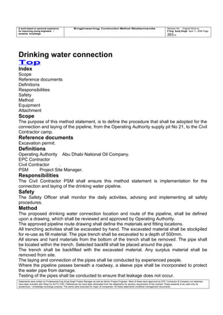 A work based on personal experience
for improving young engineers /
students knowledge
Engineering Construction Method Statements Revision No: Original Work by
P Eng Suraj Singh April 11, 2006 Page
263 of
Drinking water connection
Top
Index
Scope
Reference documents
Definitions
Responsibilities
Safety
Method
Equipment
Attachment
Scope
The purpose of this method statement, is to define the procedure that shall be adopted for the
connection and laying of the pipeline, from the Operating Authority supply pit No 21, to the Civil
Contractor camp.
Reference documents
Excavation permit.
Definitions
Operating Authority Abu Dhabi National Oil Company.
EPC Contractor
Civil Contractor .
PSM Project Site Manager.
Responsibilities
The Civil Contractor PSM shall ensure this method statement is implementation for the
connection and laying of the drinking water pipeline.
Safety
The Safety Officer shall monitor the daily activities, advising and implementing all safety
procedures.
Method
The proposed drinking water connection location and route of the pipeline, shall be defined
upon a drawing, which shall be reviewed and approved by Operating Authority.
The approved pipeline route drawing shall define the materials and fitting locations.
All trenching activities shall be excavated by hand. The excavated material shall be stockpiled
for re-use as fill material. The pipe trench shall be excavated to a depth of 500mm.
All stones and hard materials from the bottom of the trench shall be removed. The pipe shall
be located within the trench. Selected backfill shall be placed around the pipe.
The trench shall be backfilled with the excavated material. Any surplus material shall be
removed from site.
The laying and connection of the pipes shall be conducted by experienced people.
Where the pipeline passes beneath a roadway, a sleeve pipe shall be incorporated to protect
the water pipe from damage.
Testing of the pipes shall be conducted to ensure that leakage does not occur.
Statements were written by Professional Eng Suraj Singh Project Manager as well as Senior Project Engineer. Most of these were approved by EPC Contractor & Company (no sketches
have been included with these for AUTO CAD ) References too have been eliminated from the statements for secrecy requirement of the contract These presents to be used only for
acedemical / knowledge exchange purpose. The works were executed for major oil companies. All these statements constitute management documents.
 