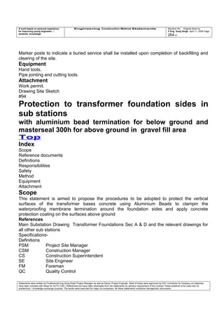 A work based on personal experience
for improving young engineers /
students knowledge
Engineering Construction Method Statements Revision No: Original Work by
P Eng Suraj Singh April 11, 2006 Page
264 of
Marker posts to indicate a buried service shall be installed upon completion of backfilling and
clearing of the site.
Equipment
Hand tools.
Pipe jointing and cutting tools.
Attachment
Work permit.
Drawing Site Sketch
#94
Protection to transformer foundation sides in
sub stations
with aluminium bead termination for below ground and
masterseal 300h for above ground in gravel fill area
Top
Index
Scope
Reference documents
Definitions
Responsibilities
Safety
Method
Equipment
Attachment
Scope
This statement is aimed to propose the procedures to be adopted to protect the vertical
surfaces of the transformer bases concrete using Aluminium Beads to clampin the
waterproofing membrane termination around the foundation sides and apply concrete
protection coating on the surfaces above ground
References
Main Substation Drawing Transformer Foundations Sec A & D and the relevant drawings for
all other sub stations
Specifications-
Definitions
PSM Project Site Manager
CSM Construction Manager
CS Construction Superintendent
SE Site Engineer
FM Foreman
QC Quality Control
Statements were written by Professional Eng Suraj Singh Project Manager as well as Senior Project Engineer. Most of these were approved by EPC Contractor & Company (no sketches
have been included with these for AUTO CAD ) References too have been eliminated from the statements for secrecy requirement of the contract These presents to be used only for
acedemical / knowledge exchange purpose. The works were executed for major oil companies. All these statements constitute management documents.
 