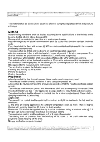 A work based on personal experience
for improving young engineers /
students knowledge
Engineering Construction Method Statements Revision No: Original Work by
P Eng Suraj Singh April 11, 2006 Page
266 of
The material shall be stored under cover out of direct sunlight and protected from temperature
extremes.
Method
Waterproofing membrane shall be applied according to the specifications to the defined levels
keeping the top 50 mm above the gravel fill
Marking shall be made to the exact line and level as per drawing
Required lengths to the exact site dimensions shall be cut to suit a close fit between the bead
ends
Every bead shall be fixed with screws @ 400mm centres drilled and tightened to the concrete
penetrating the membrane
The screws shall be drilled and fixed using an electrical operated equipment
After the screws are drilled in with the beads in proper alignment / location, compressed fibre
shall be installed as protection over the Bitustick XL membrane as specified
Civil Contractor QC inspection shall be conducted followed by EPC Contractor approval
The vertical surface above the bead as well as a 50mm wide strip around the top periphery of
the foundation shall be prepared for the above ground concrete protection and Master seal 300
H be applied to the manufacturer’s instructions
This application involves the following sequences
Cleaning and making up the surface
Priming the surface
Coating the surface
Preparation
All surfaces shall be free from oil, grease, friable matters and curing compound.
The surfaces shall be cleaned from dust / sand using compressed air.
Arrises shall be rounded off and the protrusions ground so that the resulting surfaces appear
smooth.
The surfaces shall be brush primed with Masterkure 181S and subsequently Masterseal 300H
mixed with Masterseal 300 H filler applied as a scrape coat over blow holes and depressions.
The primed surface shall be allowed to dry tack free for a minimum duration of 2 hours before
applying Masterseal 300H coating.
Application
The areas to be coated shall be protected from direct sunlight by shading in the hot weather
conditions.
At the time of coating application the ambient temperature shall be more than 5 degree
Celsius with humidity less than 90 % and no dusty weather
Masterseal 300 H shall be applied directly from the containers using a brush or roller @ 0.8
litre per sqm surface coverage to achieve a continuous coating
The continuous coating shall be achieved in 1 or 2 coats of application
The coating shall be protected from the humidity for 24 hours / or until it dries out using
polythene sheets keeping off the area.
No post application curing is required
Statements were written by Professional Eng Suraj Singh Project Manager as well as Senior Project Engineer. Most of these were approved by EPC Contractor & Company (no sketches
have been included with these for AUTO CAD ) References too have been eliminated from the statements for secrecy requirement of the contract These presents to be used only for
acedemical / knowledge exchange purpose. The works were executed for major oil companies. All these statements constitute management documents.
 