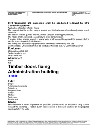 A work based on personal experience
for improving young engineers /
students knowledge
Engineering Construction Method Statements Revision No: Original Work by
P Eng Suraj Singh April 11, 2006 Page
267 of
Civil Contractor QC inspection shall be conducted followed by EPC
Contractor approval
Application of sealant after 24 hours
The material shall be applied using a sealant gun fitted with conical nozzles adjustable to suit
the width
The sealant shall be gunned into the junction using an even trigger pressure,
The nozzle shall be cleaned occasionally to avoid contamination.
A smaller timber spatula soaked in soapy water shall be used to compact the sealant into the
joint for a smooth polish finish formation.
The mixing and application equipment shall be cleaned immediately after use
Civil Contractor QC inspection shall be conducted followed by EPC Contractor approval
Equipment
Electrical operated drill
Sealant applying gun
Brush and roller
Attachment
None
#95
Timber doors fixing
Administration building
Top
Index
Scope
Reference documents
Definitions
Responsibilities
Safety
Method
Equipment
Attachment
Scope
This statement is aimed to present the proposed procedures to be adopted to carry out the
fixing of the workshop / factory builtin wooden doors to the exact locations on the prepared
openings left in the walls
Statements were written by Professional Eng Suraj Singh Project Manager as well as Senior Project Engineer. Most of these were approved by EPC Contractor & Company (no sketches
have been included with these for AUTO CAD ) References too have been eliminated from the statements for secrecy requirement of the contract These presents to be used only for
acedemical / knowledge exchange purpose. The works were executed for major oil companies. All these statements constitute management documents.
 