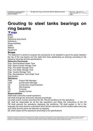 A work based on personal experience
for improving young engineers /
students knowledge
Engineering Construction Method Statements Revision No: Original Work by
P Eng Suraj Singh April 11, 2006 Page
269 of
Grouting to steel tanks bearings on
ring beams
Top
Index
Scope
Reference documents
Definitions
Responsibilities
Safety
Method
Equipment
Scope
The statement is aimed to propose the procedures to be adopted to grout the space between
the top of the ring beams and the steel tank base plate(acting as bearing) according to the
following drawings and the specifications.
Reference Documents.
Drgs Demineralised Water Tank
Drgs Spent Caustic Storage Tank
Drgs Fire Water Storage Tank
Drgs Fire Water Storage Tank
Drgs Caustic Storage Tank
Drgs Neutralisation Tank Water Tank
Specification
Definitions
PSM Project Site Manager
CSM Construction Manager
CS Construction Superintendent
SE Site Engineer
FM Foreman
QC Quality Control
Responsibilities
PSM shall control the overall operations
CM shall arrange the resources required accordingly
CS shall control, monitor and direct the SE, FM and workforce for the operations
SE shall be responsible for all the site operations and follow the instructions of the CS
FM shall execute the operations deploying the workforce. FM shall explain in full in the
language the work persons understand about all the instruction and the toolbox talks every day
and check that the same are followed up regularly
QC shall inspect all the operations according to the specifications
Statements were written by Professional Eng Suraj Singh Project Manager as well as Senior Project Engineer. Most of these were approved by EPC Contractor & Company (no sketches
have been included with these for AUTO CAD ) References too have been eliminated from the statements for secrecy requirement of the contract These presents to be used only for
acedemical / knowledge exchange purpose. The works were executed for major oil companies. All these statements constitute management documents.
 