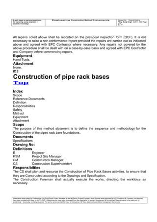 A work based on personal experience
for improving young engineers /
students knowledge
Engineering Construction Method Statements Revision No: Original Work by
P Eng Suraj Singh April 11, 2006 Page
27 of
All repairs noted above shall be recorded on the post-pour inspection form (QCF). It is not
necessary to raise a non-conformance report provided the repairs are carried out as indicated
above and agreed with EPC Contractor where necessary. Any repairs not covered by the
above procedure shall be dealt with on a case-by-case basis and agreed with EPC Contractor
and Company before commencing repairs.
Equipment
Hand Tools.
Attachment
None.
#10
Construction of pipe rack bases
Top
Index
Scope
Reference Documents
Definition
Responsibilities
Safety
Method
Equipment
Attachment
Scope
The purpose of this method statement is to define the sequence and methodology for the
Construction of the pipes rack bare foundations.
Documents
Specifications
Drawing No:
Definitions
E Engineer
PSM Project Site Manager
CM Construction Manager
CS Construction Superintendent
Responsibilties
The CS shall plan and resource the Construction of Pipe Rack Bases activities, to ensure that
they are Constructed according to the Drawings and Specification.
The Construction Foreman shall actually execute the works, directing the workforce as
necessary.
Statements were written by Professional Eng Suraj Singh Project Manager as well as Senior Project Engineer. Most of these were approved by EPC Contractor & Company (no sketches
have been included with these for AUTO CAD ) References too have been eliminated from the statements for secrecy requirement of the contract These presents to be used only for
acedemical / knowledge exchange purpose. The works were executed for major oil companies. All these statements constitute management documents.
 