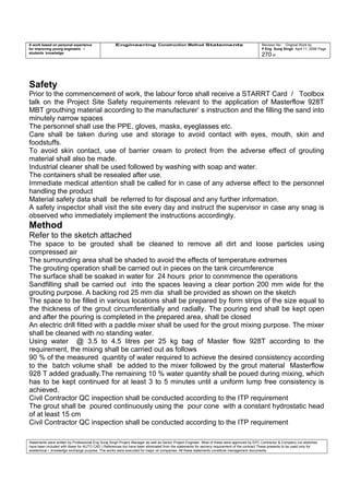A work based on personal experience
for improving young engineers /
students knowledge
Engineering Construction Method Statements Revision No: Original Work by
P Eng Suraj Singh April 11, 2006 Page
270 of
Safety
Prior to the commencement of work, the labour force shall receive a STARRT Card / Toolbox
talk on the Project Site Safety requirements relevant to the application of Masterflow 928T
MBT grouthing material according to the manufacturer’ s instruction and the filling the sand into
minutely narrow spaces
The personnel shall use the PPE, gloves, masks, eyeglasses etc.
Care shall be taken during use and storage to avoid contact with eyes, mouth, skin and
foodstuffs.
To avoid skin contact, use of barrier cream to protect from the adverse effect of grouting
material shall also be made.
Industrial cleaner shall be used followed by washing with soap and water.
The containers shall be resealed after use.
Immediate medical attention shall be called for in case of any adverse effect to the personnel
handling the product
Material safety data shall be referred to for disposal and any further information.
A safety inspector shall visit the site every day and instruct the supervisor in case any snag is
observed who immediately implement the instructions accordingly.
Method
Refer to the sketch attached
The space to be grouted shall be cleaned to remove all dirt and loose particles using
compressed air
The surrounding area shall be shaded to avoid the effects of temperature extremes
The grouting operation shall be carried out in pieces on the tank circumference
The surface shall be soaked in water for 24 hours prior to conmmence the operations
Sandfilling shall be carried out into the spaces leaving a clear portion 200 mm wide for the
grouting purpose. A backing rod 25 mm dia shall be provided as shown on the sketch
The space to be filled in various locations shall be prepared by form strips of the size equal to
the thickness of the grout circumferentially and radially. The pouring end shall be kept open
and after the pouring is completed in the prepared area, shall be closed
An electric drill fitted with a paddle mixer shall be used for the grout mixing purpose. The mixer
shall be cleaned with no standing water.
Using water @ 3.5 to 4.5 litres per 25 kg bag of Master flow 928T according to the
requirement, the mixing shall be carried out as follows
90 % of the measured quantity of water required to achieve the desired consistency according
to the batch volume shall be added to the mixer followed by the grout material Masterflow
928 T added gradually.The remaining 10 % water quantity shall be poued during mixing, which
has to be kept continued for at least 3 to 5 minutes until a uniform lump free consistency is
achieved.
Civil Contractor QC inspection shall be conducted according to the ITP requirement
The grout shall be poured continuously using the pour cone with a constant hydrostatic head
of at least 15 cm
Civil Contractor QC inspection shall be conducted according to the ITP requirement
Statements were written by Professional Eng Suraj Singh Project Manager as well as Senior Project Engineer. Most of these were approved by EPC Contractor & Company (no sketches
have been included with these for AUTO CAD ) References too have been eliminated from the statements for secrecy requirement of the contract These presents to be used only for
acedemical / knowledge exchange purpose. The works were executed for major oil companies. All these statements constitute management documents.
 