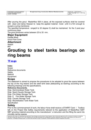 A work based on personal experience
for improving young engineers /
students knowledge
Engineering Construction Method Statements Revision No: Original Work by
P Eng Suraj Singh April 11, 2006 Page
271 of
After pouring the grout Masterflow 928 in place, all the exposed surfaces shall be covered
with clean and damp Hessian to keep the applied material moist until it is firm enough to
accept a curing membrane
The specified temperature range(4 to 32 degree C) shall be maintained for the 3 post pour
continuous days
The grout thickness varies between 25 to 35 mm.
Major Equipment
Peddle Mixer
Grout Flow Cone
Attachment
Sketch
#97
Grouting to steel tanks bearings on
ring beams
Top
Index
Scope
Reference documents
Safety
Method
Equipment
Scope
The statement is aimed to propose the procedures to be adopted to grout the space between
the top of the ring beams and the steel tank base plate(acting as bearing) according to the
following drawings and the specifications.
Reference Documents.
Drgs Demineralised Water Tank
Drgs Spent Caustic Storage Tank
Drgs Fire Water Storage Tank
Drgs E Fire Water Storage Tank
Drgs Caustic Storage Tank
Drgs Neutralisation Tank Water Tank
Specification
Safety
Prior to the commencement of work, the labour force shall receive a STARRT Card / Toolbox
talk on the Project Site Safety requirements relevant to the application of Masterflow 928T
MBT grouting material according to the manufacturer’ s instruction and the filling the sand into
minutely narrow spaces
Statements were written by Professional Eng Suraj Singh Project Manager as well as Senior Project Engineer. Most of these were approved by EPC Contractor & Company (no sketches
have been included with these for AUTO CAD ) References too have been eliminated from the statements for secrecy requirement of the contract These presents to be used only for
acedemical / knowledge exchange purpose. The works were executed for major oil companies. All these statements constitute management documents.
 