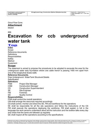 A work based on personal experience
for improving young engineers /
students knowledge
Engineering Construction Method Statements Revision No: Original Work by
P Eng Suraj Singh April 11, 2006 Page
273 of
Grout Flow Cone
Attachment
Sketch
#98
Excavation for ccb underground
water tank
Top
Index
Scope
Reference documents
Definitions
Responsibilities
Safety
Method
Equipment
Scope
The statement is aimed to propose the procedures to be adopted to excavate the area for the
underground water tank foundation where one cable trench is passing 1400 mm apart from
one of the longitudnal (East) walls
Reference Documents.
Drgs Underground WaterTank Structural Details
Specification
Definitions
PSM Project Site Manager
CSM Construction Manager
CS Construction Superintendent
SE Site Engineer
FM Foreman
QC Quality Control
Responsibilities
PSM shall control the overall operations
CM shall arrange the resources required accordingly
CS shall control, monitor and direct the SE, FM and workforce for the operations
SE shall be responsible for all the site operations and follow the instructions of the CS
FM shall execute the operations deploying the workforce. FM shall explain in full in the
language the work persons understand about all the instruction and the toolbox talks every day
and check that the same are followed up regularly
QC shall inspect all the operations according to the specifications
Statements were written by Professional Eng Suraj Singh Project Manager as well as Senior Project Engineer. Most of these were approved by EPC Contractor & Company (no sketches
have been included with these for AUTO CAD ) References too have been eliminated from the statements for secrecy requirement of the contract These presents to be used only for
acedemical / knowledge exchange purpose. The works were executed for major oil companies. All these statements constitute management documents.
 