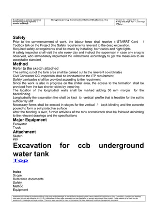 A work based on personal experience
for improving young engineers /
students knowledge
Engineering Construction Method Statements Revision No: Original Work by
P Eng Suraj Singh April 11, 2006 Page
274 of
Safety
Prior to the commencement of work, the labour force shall receive a STARRT Card /
Toolbox talk on the Project Site Safety requirements relevant to the deep excavation.
Required safety arrangements shall be made by installing barricades and night lights
A safety inspector shall visit the site every day and instruct the supervisor in case any snag is
observed, who immediately implement the instructions accordingly to get the measures to an
acceptable standard
Method
Refer to the sketch attached
The setting out of the tank area shall be carried out to the relevant co-ordinates
Civil Contractor QC inspection shall be conducted to the ITP requirement
Safety barricades shall be provided according to the requirment
Since the work is also in progress on the chiller area, the access to the formation shall be
provided from the two shorter sides by benching
The location of the longitudnal walls shall be marked adding 50 mm margin for the
backblinding
Longitudnally the excavation line shall be kept to vertical profile that is feasible for the soil is
sufficiently stiff
Necessary forms shall be erected in stages for the vertical / back blinding and the concrete
poured to form a soil protective surface
After the blinding is over, further activities of the tank construction shall be followed according
to the relevant drawings and the specifications
Major Equipment
Excavator
Truck
Attachment
Sketch
#99
Excavation for ccb underground
water tank
Top
Index
Scope
Reference documents
Safety
Method
Equipment
Statements were written by Professional Eng Suraj Singh Project Manager as well as Senior Project Engineer. Most of these were approved by EPC Contractor & Company (no sketches
have been included with these for AUTO CAD ) References too have been eliminated from the statements for secrecy requirement of the contract These presents to be used only for
acedemical / knowledge exchange purpose. The works were executed for major oil companies. All these statements constitute management documents.
 