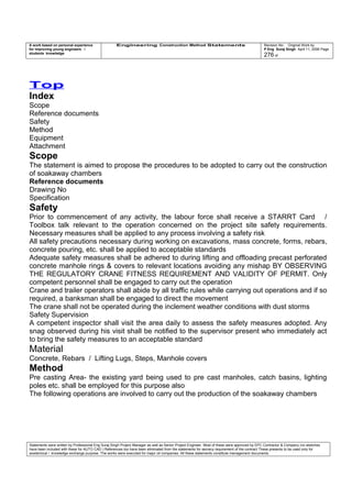 A work based on personal experience
for improving young engineers /
students knowledge
Engineering Construction Method Statements Revision No: Original Work by
P Eng Suraj Singh April 11, 2006 Page
276 of
Top
Index
Scope
Reference documents
Safety
Method
Equipment
Attachment
Scope
The statement is aimed to propose the procedures to be adopted to carry out the construction
of soakaway chambers
Reference documents
Drawing No
Specification
Safety
Prior to commencement of any activity, the labour force shall receive a STARRT Card /
Toolbox talk relevant to the operation concerned on the project site safety requirements.
Necessary measures shall be applied to any process involving a safety risk
All safety precautions necessary during working on excavations, mass concrete, forms, rebars,
concrete pouring, etc. shall be applied to acceptable standards
Adequate safety measures shall be adhered to during lifting and offloading precast perforated
concrete manhole rings & covers to relevant locations avoiding any mishap BY OBSERVING
THE REGULATORY CRANE FITNESS REQUIREMENT AND VALIDITY OF PERMIT. Only
competent personnel shall be engaged to carry out the operation
Crane and trailer operators shall abide by all traffic rules while carrying out operations and if so
required, a banksman shall be engaged to direct the movement
The crane shall not be operated during the inclement weather conditions with dust storms
Safety Supervision
A competent inspector shall visit the area daily to assess the safety measures adopted. Any
snag observed during his visit shall be notified to the supervisor present who immediately act
to bring the safety measures to an acceptable standard
Material
Concrete, Rebars / Lifting Lugs, Steps, Manhole covers
Method
Pre casting Area- the existing yard being used to pre cast manholes, catch basins, lighting
poles etc. shall be employed for this purpose also
The following operations are involved to carry out the production of the soakaway chambers
Statements were written by Professional Eng Suraj Singh Project Manager as well as Senior Project Engineer. Most of these were approved by EPC Contractor & Company (no sketches
have been included with these for AUTO CAD ) References too have been eliminated from the statements for secrecy requirement of the contract These presents to be used only for
acedemical / knowledge exchange purpose. The works were executed for major oil companies. All these statements constitute management documents.
 