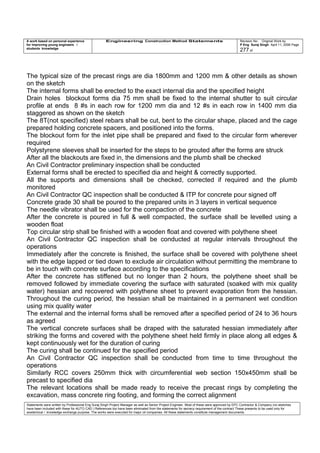 A work based on personal experience
for improving young engineers /
students knowledge
Engineering Construction Method Statements Revision No: Original Work by
P Eng Suraj Singh April 11, 2006 Page
277 of
The typical size of the precast rings are dia 1800mm and 1200 mm & other details as shown
on the sketch
The internal forms shall be erected to the exact internal dia and the specified height
Drain holes blockout forms dia 75 mm shall be fixed to the internal shutter to suit circular
profile at ends 8 #s in each row for 1200 mm dia and 12 #s in each row in 1400 mm dia
staggered as shown on the sketch
The 8T(not specified) steel rebars shall be cut, bent to the circular shape, placed and the cage
prepared holding concrete spacers, and positioned into the forms.
The blockout form for the inlet pipe shall be prepared and fixed to the circular form wherever
required
Polystyrene sleeves shall be inserted for the steps to be grouted after the forms are struck
After all the blackouts are fixed in, the dimensions and the plumb shall be checked
An Civil Contractor preliminary inspection shall be conducted
External forms shall be erected to specified dia and height & correctly supported.
All the supports and dimensions shall be checked, corrected if required and the plumb
monitored
An Civil Contractor QC inspection shall be conducted & ITP for concrete pour signed off
Concrete grade 30 shall be poured to the prepared units in 3 layers in vertical sequence
The needle vibrator shall be used for the compaction of the concrete
After the concrete is poured in full & well compacted, the surface shall be levelled using a
wooden float
Top circular strip shall be finished with a wooden float and covered with polythene sheet
An Civil Contractor QC inspection shall be conducted at regular intervals throughout the
operations
Immediately after the concrete is finished, the surface shall be covered with polythene sheet
with the edge lapped or tied down to exclude air circulation without permitting the membrane to
be in touch with concrete surface according to the specifications
After the concrete has stiffened but no longer than 2 hours, the polythene sheet shall be
removed followed by immediate covering the surface with saturated (soaked with mix quality
water) hessian and recovered with polythene sheet to prevent evaporation from the hessian.
Throughout the curing period, the hessian shall be maintained in a permanent wet condition
using mix quality water
The external and the internal forms shall be removed after a specified period of 24 to 36 hours
as agreed
The vertical concrete surfaces shall be draped with the saturated hessian immediately after
striking the forms and covered with the polythene sheet held firmly in place along all edges &
kept continuously wet for the duration of curing
The curing shall be continued for the specified period
An Civil Contractor QC inspection shall be conducted from time to time throughout the
operations
Similarly RCC covers 250mm thick with circumferential web section 150x450mm shall be
precast to specified dia
The relevant locations shall be made ready to receive the precast rings by completing the
excavation, mass concrete ring footing, and forming the correct alignment
Statements were written by Professional Eng Suraj Singh Project Manager as well as Senior Project Engineer. Most of these were approved by EPC Contractor & Company (no sketches
have been included with these for AUTO CAD ) References too have been eliminated from the statements for secrecy requirement of the contract These presents to be used only for
acedemical / knowledge exchange purpose. The works were executed for major oil companies. All these statements constitute management documents.
 