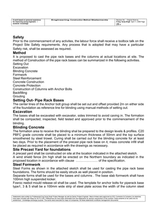 A work based on personal experience
for improving young engineers /
students knowledge
Engineering Construction Method Statements Revision No: Original Work by
P Eng Suraj Singh April 11, 2006 Page
28 of
Safety
Prior to the commencement of any activites, the labour force shall receive a toolbox talk on the
Project Site Safety requirements. Any process that is adopted that may have a particular
Safety risk, shall be assessed as required.
Method
It is proposed to cast the pipe rack bases and the columns at actual locations at site. The
method of Construction of the pipe rack bases can be summarized in the following activities.
Setting Out
Excavation
Blinding Concrete
Formwork
Steel Reinforcement
Concrete Construction
Concrete Protection
Construction of Columns with Anchor Bolts
Backfilling
Grouting
Setting Out- Pipe Rack Bases
The center lines of the Anchor bolt group shall be set out and offset provided 2m on either side
of the foundation as reference line for blinding using manual methods of setting out.
Excavation
The bases shall be excavated with excavator, sides trimmed to avoid caving in. The formation
shall be compacted, inspected, field tested and approved prior to the commencement of the
blinding.
Blinding Concrete
The formation area to receive the blinding shal be prepared to the design levels & profiles. C20
PBFC grade concrete shall be placed to a minimum thickness of 50mm and the top surface
smoothened by steel trowel. Curing shall be carried out for the blinding concrete for at least
two days. Prior to the placement of the precast pipe rack base on it, mass concrete infill shall
be placed as required in accordance with the drawings as necessary.
Site Precast Yard for foundations
A precast yard shall be constructed on site at the location indicated in the attached sketch.
A wind shield fence 2m high shall be erected on the Northern boundary as indicated in the
proposed location in accordance with clause ………………… of the specification.
Steel Formwork
Steel Forms as shown in the attached sketch shall be used for casting the pipe rack base
foundations. The forms should be easily struck as well placed in position.
Separate forms shall be used for the bases and columns . The base slab formwork shall have
100mm high suspended kicker.
Fosroc reebol mould release oil shall be used. The template for anchor bolts for piperack base
type1, 3 & 5 shall be a 100mm wide strip of steel plate across the width of the column steel
Statements were written by Professional Eng Suraj Singh Project Manager as well as Senior Project Engineer. Most of these were approved by EPC Contractor & Company (no sketches
have been included with these for AUTO CAD ) References too have been eliminated from the statements for secrecy requirement of the contract These presents to be used only for
acedemical / knowledge exchange purpose. The works were executed for major oil companies. All these statements constitute management documents.
 