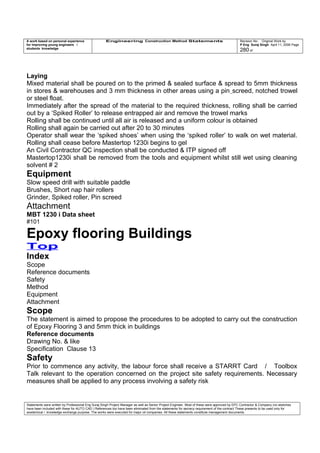 A work based on personal experience
for improving young engineers /
students knowledge
Engineering Construction Method Statements Revision No: Original Work by
P Eng Suraj Singh April 11, 2006 Page
280 of
Laying
Mixed material shall be poured on to the primed & sealed surface & spread to 5mm thickness
in stores & warehouses and 3 mm thickness in other areas using a pin screed, notched trowel
or steel float.
Immediately after the spread of the material to the required thickness, rolling shall be carried
out by a ‘Spiked Roller’ to release entrapped air and remove the trowel marks
Rolling shall be continued until all air is released and a uniform colour is obtained
Rolling shall again be carried out after 20 to 30 minutes
Operator shall wear the ‘spiked shoes’ when using the ‘spiked roller’ to walk on wet material.
Rolling shall cease before Mastertop 1230i begins to gel
An Civil Contractor QC inspection shall be conducted & ITP signed off
Mastertop1230i shall be removed from the tools and equipment whilst still wet using cleaning
solvent # 2
Equipment
Slow speed drill with suitable paddle
Brushes, Short nap hair rollers
Grinder, Spiked roller, Pin screed
Attachment
MBT 1230 i Data sheet
#101
Epoxy flooring Buildings
Top
Index
Scope
Reference documents
Safety
Method
Equipment
Attachment
Scope
The statement is aimed to propose the procedures to be adopted to carry out the construction
of Epoxy Flooring 3 and 5mm thick in buildings
Reference documents
Drawing No. & like
Specification Clause 13
Safety
Prior to commence any activity, the labour force shall receive a STARRT Card / Toolbox
Talk relevant to the operation concerned on the project site safety requirements. Necessary
measures shall be applied to any process involving a safety risk
Statements were written by Professional Eng Suraj Singh Project Manager as well as Senior Project Engineer. Most of these were approved by EPC Contractor & Company (no sketches
have been included with these for AUTO CAD ) References too have been eliminated from the statements for secrecy requirement of the contract These presents to be used only for
acedemical / knowledge exchange purpose. The works were executed for major oil companies. All these statements constitute management documents.
 