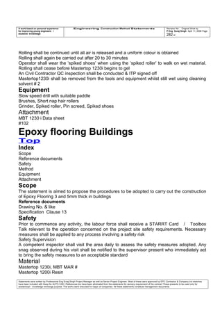 A work based on personal experience
for improving young engineers /
students knowledge
Engineering Construction Method Statements Revision No: Original Work by
P Eng Suraj Singh April 11, 2006 Page
282 of
Rolling shall be continued until all air is released and a uniform colour is obtained
Rolling shall again be carried out after 20 to 30 minutes
Operator shall wear the ‘spiked shoes’ when using the ‘spiked roller’ to walk on wet material.
Rolling shall cease before Mastertop 1230i begins to gel
An Civil Contractor QC inspection shall be conducted & ITP signed off
Mastertop1230i shall be removed from the tools and equipment whilst still wet using cleaning
solvent # 2
Equipment
Slow speed drill with suitable paddle
Brushes, Short nap hair rollers
Grinder, Spiked roller, Pin screed, Spiked shoes
Attachment
MBT 1230 i Data sheet
#102
Epoxy flooring Buildings
Top
Index
Scope
Reference documents
Safety
Method
Equipment
Attachment
Scope
The statement is aimed to propose the procedures to be adopted to carry out the construction
of Epoxy Flooring 3 and 5mm thick in buildings
Reference documents
Drawing No. & like
Specification Clause 13
Safety
Prior to commence any activity, the labour force shall receive a STARRT Card / Toolbox
Talk relevant to the operation concerned on the project site safety requirements. Necessary
measures shall be applied to any process involving a safety risk
Safety Supervision
A competent inspector shall visit the area daily to assess the safety measures adopted. Any
snag observed during his visit shall be notified to the supervisor present who immediately act
to bring the safety measures to an acceptable standard
Material
Mastertop 1230i, MBT MAR #
Mastertop 1200i Resin
Statements were written by Professional Eng Suraj Singh Project Manager as well as Senior Project Engineer. Most of these were approved by EPC Contractor & Company (no sketches
have been included with these for AUTO CAD ) References too have been eliminated from the statements for secrecy requirement of the contract These presents to be used only for
acedemical / knowledge exchange purpose. The works were executed for major oil companies. All these statements constitute management documents.
 