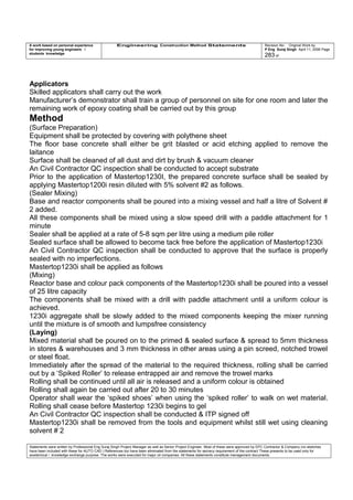 A work based on personal experience
for improving young engineers /
students knowledge
Engineering Construction Method Statements Revision No: Original Work by
P Eng Suraj Singh April 11, 2006 Page
283 of
Applicators
Skilled applicators shall carry out the work
Manufacturer’s demonstrator shall train a group of personnel on site for one room and later the
remaining work of epoxy coating shall be carried out by this group
Method
(Surface Preparation)
Equipment shall be protected by covering with polythene sheet
The floor base concrete shall either be grit blasted or acid etching applied to remove the
laitance
Surface shall be cleaned of all dust and dirt by brush & vacuum cleaner
An Civil Contractor QC inspection shall be conducted to accept substrate
Prior to the application of Mastertop1230I, the prepared concrete surface shall be sealed by
applying Mastertop1200i resin diluted with 5% solvent #2 as follows.
(Sealer Mixing)
Base and reactor components shall be poured into a mixing vessel and half a litre of Solvent #
2 added.
All these components shall be mixed using a slow speed drill with a paddle attachment for 1
minute
Sealer shall be applied at a rate of 5-8 sqm per litre using a medium pile roller
Sealed surface shall be allowed to become tack free before the application of Mastertop1230i
An Civil Contractor QC inspection shall be conducted to approve that the surface is properly
sealed with no imperfections.
Mastertop1230i shall be applied as follows
(Mixing)
Reactor base and colour pack components of the Mastertop1230i shall be poured into a vessel
of 25 litre capacity
The components shall be mixed with a drill with paddle attachment until a uniform colour is
achieved.
1230i aggregate shall be slowly added to the mixed components keeping the mixer running
until the mixture is of smooth and lumpsfree consistency
(Laying)
Mixed material shall be poured on to the primed & sealed surface & spread to 5mm thickness
in stores & warehouses and 3 mm thickness in other areas using a pin screed, notched trowel
or steel float.
Immediately after the spread of the material to the required thickness, rolling shall be carried
out by a ‘Spiked Roller’ to release entrapped air and remove the trowel marks
Rolling shall be continued until all air is released and a uniform colour is obtained
Rolling shall again be carried out after 20 to 30 minutes
Operator shall wear the ‘spiked shoes’ when using the ‘spiked roller’ to walk on wet material.
Rolling shall cease before Mastertop 1230i begins to gel
An Civil Contractor QC inspection shall be conducted & ITP signed off
Mastertop1230i shall be removed from the tools and equipment whilst still wet using cleaning
solvent # 2
Statements were written by Professional Eng Suraj Singh Project Manager as well as Senior Project Engineer. Most of these were approved by EPC Contractor & Company (no sketches
have been included with these for AUTO CAD ) References too have been eliminated from the statements for secrecy requirement of the contract These presents to be used only for
acedemical / knowledge exchange purpose. The works were executed for major oil companies. All these statements constitute management documents.
 