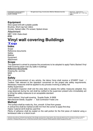 A work based on personal experience
for improving young engineers /
students knowledge
Engineering Construction Method Statements Revision No: Original Work by
P Eng Suraj Singh April 11, 2006 Page
284 of
Equipment
Slow speed drill with suitable paddle
Brushes, Short nap hair rollers
Grinder, Spiked roller, Pin screed, Spiked shoes
Attachment
MBT 1230 i Data sheet
#103
Vinyl wall covering Buildings
Top
Index
Scope
Reference documents
Safety
Method
Equipment
Attachment
Scope
The statement is aimed to propose the procedures to be adopted to apply Fabric Backed Vinyl
Wall Covering paper over dry walls in buildings
Reference documents
Drawing No. and like
MAR
Ref
Safety
Prior to commencement of any activity, the labour force shall receive a STARRT Card /
Toolbox Talk relevant to the operation concerned on the project site safety requirements.
Necessary measures shall be applied to any process involving a safety risk
Safety Supervision
A competent inspector shall visit the area daily to assess the safety measures adopted. Any
snag observed during his visit shall be notified to the supervisor present who immediately act
to bring the safety measures to an acceptable standard
Material
Fabric backed Vinyl wall covering Suwide Scala N 5858
Manufacturer-Swide, Supplier / Sub Contractor-Trade Line
Method
The surface shall be made dry, firm, smooth & free from grease
A vertical line shall be marked at 200 mm from the corner to apply first drop
Higher material roll # shall be used first
Plenty of adhesive shall be coated on the wall portion for the first piece of material using a
lambswool roller or a block brush
Statements were written by Professional Eng Suraj Singh Project Manager as well as Senior Project Engineer. Most of these were approved by EPC Contractor & Company (no sketches
have been included with these for AUTO CAD ) References too have been eliminated from the statements for secrecy requirement of the contract These presents to be used only for
acedemical / knowledge exchange purpose. The works were executed for major oil companies. All these statements constitute management documents.
 