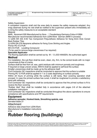 A work based on personal experience
for improving young engineers /
students knowledge
Engineering Construction Method Statements Revision No: Original Work by
P Eng Suraj Singh April 11, 2006 Page
288 of
Safety Supervision
A competent inspector shall visit the area daily to assess the safety measures adopted. Any
snag observed during his visit shall be notified to the supervisor present who immediately act
to bring the safety measures to an acceptable standard
Material
MAR, Norament 926 Manufactured by Nora / Freudenberg-Germany-Colour # 0884
Manufacturer recommended Adhesives from UZIN-Werk German (MAR in process)
1) UZIN KR 430 A+B Two Component Polyurethane Adhesive for fixing 6mm thick Coned
Back Rubber Tiles
2) UZIN GN 276 Neoprene adhesive for fixing Cove Skirting and Angles
Primer PE 412 PUR
KR 410 PUR Levelling Compound
(To be used to remove large unevenness if so required)
Specialist Applicator
The flooring application shall be carried out by M / S JOS HANSEN, the authorised agent
Method
For installation, the sub floor shall be even, clean, dry, firm, to the correct levels with no major
unevenness & free of cracks.
Surface shall be free from oil, wax, paint residues with minimum porosity and roughness
If required on large uneven areas, KR410 shall be applied to self level the surface
Smaller unevenness shall be made up by the adhesive itself
Civil Contractor QC inspections shall be conducted to approve that the surface is suitable
Priming PE 12 PUR shall be applied in 1 or 2 coats depending on surface porosity
Within 24 hours of priming while the surface is still tacky, floor covering operation shall
proceed. In case the primed surface has cured, it shall be roughened to provide a satisfactory
bond with adhesive
Civil Contractor QC inspections shall be conducted to approve that the primed surface is fit to
receive the floor covering
“Rubber tiled” floor shall be installed fully in accordance with pages 2-6 of the attached
installation instructions
Civil Contractor QC inspections shall be conducted throughout the above operations to ensure
compliance with specifications and ITP requirements
Equipment
Adhesive spreader, Hooked blade, Smoothing spatula, wax
Serrated blade 21
Attachment
Adhesive data sheet from UZIN-Werk
Manufacturer’s Installation instructions
#106
Rubber flooring (buildings)
Statements were written by Professional Eng Suraj Singh Project Manager as well as Senior Project Engineer. Most of these were approved by EPC Contractor & Company (no sketches
have been included with these for AUTO CAD ) References too have been eliminated from the statements for secrecy requirement of the contract These presents to be used only for
acedemical / knowledge exchange purpose. The works were executed for major oil companies. All these statements constitute management documents.
 