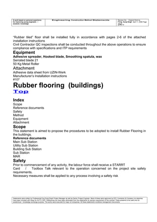 A work based on personal experience
for improving young engineers /
students knowledge
Engineering Construction Method Statements Revision No: Original Work by
P Eng Suraj Singh April 11, 2006 Page
290 of
“Rubber tiled” floor shall be installed fully in accordance with pages 2-6 of the attached
installation instructions
Civil Contractor QC inspections shall be conducted throughout the above operations to ensure
compliance with specifications and ITP requirements
Equipment
Adhesive spreader, Hooked blade, Smoothing spatula, wax
Serrated blade 21
50 Kg Metal Roller
Attachment
Adhesive data sheet from UZIN-Werk
Manufacturer’s Installation instructions
#107
Rubber flooring (buildings)
Top
Index
Scope
Reference documents
Safety
Method
Equipment
Attachment
Scope
This statement is aimed to propose the procedures to be adopted to install Rubber Flooring in
the buildings.
Reference documents
Main Sub Station
Utility Sub Station
Building Sub Station
Sub Station
MAR
Safety
Prior to commencement of any activity, the labour force shall receive a STARRT
Card / Toolbox Talk relevant to the operation concerned on the project site safety
requirements.
Necessary measures shall be applied to any process involving a safety risk
Statements were written by Professional Eng Suraj Singh Project Manager as well as Senior Project Engineer. Most of these were approved by EPC Contractor & Company (no sketches
have been included with these for AUTO CAD ) References too have been eliminated from the statements for secrecy requirement of the contract These presents to be used only for
acedemical / knowledge exchange purpose. The works were executed for major oil companies. All these statements constitute management documents.
 
