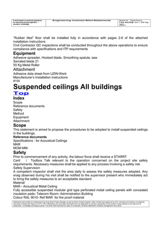 A work based on personal experience
for improving young engineers /
students knowledge
Engineering Construction Method Statements Revision No: Original Work by
P Eng Suraj Singh April 11, 2006 Page
293 of
“Rubber tiled” floor shall be installed fully in accordance with pages 2-6 of the attached
installation instructions
Civil Contractor QC inspections shall be conducted throughout the above operations to ensure
compliance with specifications and ITP requirements
Equipment
Adhesive spreader, Hooked blade, Smoothing spatula, wax
Serrated blade 21
50 Kg Metal Roller
Attachment
Adhesive data sheet from UZIN-Werk
Manufacturer’s Installation instructions
#109
Suspended ceilings All buildings
Top
Index
Scope
Reference documents
Safety
Method
Equipment
Attachment
Scope
This statement is aimed to propose the procedures to be adopted to install suspended ceilings
in the buildings.
Reference documents
Specifications : for Acoustical Ceilings
MAR
MOM MM-
Safety
Prior to commencement of any activity, the labour force shall receive a STARRT
Card / Toolbox Talk relevant to the operation concerned on the project site safety
requirements. Necessary measures shall be applied to any process involving a safety risk
Safety Supervision
A competent inspector shall visit the area daily to assess the safety measures adopted. Any
snag observed during his visit shall be notified to the supervisor present who immediately act
to bring the safety measures to an acceptable standard
Material
MAR - Acoustical Metal Ceiling
Fully accessible suspended modular grid type perforated metal ceiling panels with concealed
insulation pads- Telecom Room- Administration Building
Colour RAL 9010- Ref MAR for fire proof material
Statements were written by Professional Eng Suraj Singh Project Manager as well as Senior Project Engineer. Most of these were approved by EPC Contractor & Company (no sketches
have been included with these for AUTO CAD ) References too have been eliminated from the statements for secrecy requirement of the contract These presents to be used only for
acedemical / knowledge exchange purpose. The works were executed for major oil companies. All these statements constitute management documents.
 