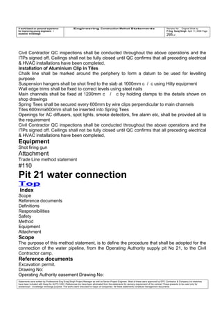 A work based on personal experience
for improving young engineers /
students knowledge
Engineering Construction Method Statements Revision No: Original Work by
P Eng Suraj Singh April 11, 2006 Page
295 of
Civil Contractor QC inspections shall be conducted throughout the above operations and the
ITPs signed off. Ceilings shall not be fully closed until QC confirms that all preceding electrical
& HVAC installations have been completed.
Installation of Aluminium Clip in Tiles
Chalk line shall be marked around the periphery to form a datum to be used for levelling
purpose
Suspension hangers shall be shot fired to the slab at 1000mm c / c using Hilty equipment
Wall edge trims shall be fixed to correct levels using steel nails
Main channels shall be fixed at 1200mm c / c by holding clamps to the details shown on
shop drawings
Spring Tees shall be secured every 600mm by wire clips perpendicular to main channels
Tiles 600mmx600mm shall be inserted into Spring Tees
Openings for AC diffusers, spot lights, smoke detectors, fire alarm etc, shall be provided all to
the requirement
Civil Contractor QC inspections shall be conducted throughout the above operations and the
ITPs signed off. Ceilings shall not be fully closed until QC confirms that all preceding electrical
& HVAC installations have been completed.
Equipment
Shot firing gun
Attachment
Trade Line method statement
#110
Pit 21 water connection
Top
Index
Scope
Reference documents
Definitions
Responsibilities
Safety
Method
Equipment
Attachment
Scope
The purpose of this method statement, is to define the procedure that shall be adopted for the
connection of the water pipeline, from the Operating Authority supply pit No 21, to the Civil
Contractor camp.
Reference documents
Excavation permit.
Drawing No:
Operating Authority easement Drawing No:
Statements were written by Professional Eng Suraj Singh Project Manager as well as Senior Project Engineer. Most of these were approved by EPC Contractor & Company (no sketches
have been included with these for AUTO CAD ) References too have been eliminated from the statements for secrecy requirement of the contract These presents to be used only for
acedemical / knowledge exchange purpose. The works were executed for major oil companies. All these statements constitute management documents.
 
